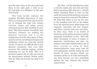 The Part - I of the Introduction seeks
to tell the reader why men fail and what
kind of questions (like who am I...) should
bother mankind. There is none on this
earth who wants to fail and hence everyone
wants to know how to succeed. The failures
Sri Yogi Sriji refers to are not the ones
at the mundane level but on the higher
level, the spiritual level, where kings and
emperors miserably fail but beggers
and fakirs succeed, with ease and grace.
In these days, there is no dearth of
literature on the spiritual sciences and the
organized institutions in this filed talk
about thousands of crores of rupees in
donations, contributions and sales. An
ordinary man either blindly follows one of
these systems or stung by their
commercialization, stays away from all
such institutions, thereby losing the real
benefit of these sciences which our
ancestors left for us. It is like throwing the
cup away because you have something
against the cup, whereas the content
is pure nectar.
that He seeks them on his own and leads
them in the right path. I wish to see
Sri Yogi Sriji as a Sathguru in this part
of the world.
The book lucidly explains the
complete threefold dimensions of yoga.
There is a wrong nation that yoga is just an
art of twisting the body into various
intricate shapes and adopt certain
unnatural postures like standing on one’s
head. This book explains beautifully that
‘postures’ (Asanas) are nothing but
physical exercises and it is the
combination of all the three parts of Yoga,
namely exercise, breathing techniques and
meditation which can yield the desired
results. If asanas are difficult due to any
physical constraints, then even other
exercises like walking, jogging, cycling,
swimming etc can be done. This is a
pleasant surprise for me who can now do
my pranayamas without feeling guilty
that my body has become too rigid to do
asanas.
iv v
 