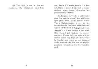 Sri Yogi Sriji is not in this for
commerce. My interaction with him
say, “Try it. If it works, keep it. If it does
not, throw it away”. I have not seen any
serious practitioner, throwing his
practices away like this.
So, I request the reader to understand
that this book is a small key which can
open great doors. As the famous writer
Thiru Balakumaran wrote in his
foreword to the Tamil and more elaborate
version of this book (“É¨"hd¤½± xU
m¦òj«”). it is not enough to just read.
One should get trained by proper
teachers. We are lucky to have a living
master in Sri Yogi Sriji. Our luck would
be fruitful only when we get initiated
under masters like him and do regular
practices. I wish all the best for you in this
path.
vi vii
 