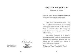 Coimbatore-18.
Dt. : 28.7.2014
viii
'A WONDER IN SCIENCE’
(Original in Tamil)
Popular Tamil Writer Sri Balakumaran
has given the following compliment,-
“This book is an excellent guide. Just
like an affectionate mother, passionately
holding the little hands of her beloved
child, leads him to school, this book gently
leads the reader of any age to the edifice
of Meditation.”
The above comment of a veteran
writer beautifully conveys the humanism
coupled with profound wisdom one can
notice in the words and deeds of
YOGI SRIJI a living Saint…!
Trikarana Yoga Charitable Trust
ix
 
