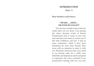 INTRODUCTION
Part - I
Dear brothers and sisters,
“AWAKE…. ARISE….
OR EVER BE FALLEN”
You are wise enough to know that the
words above are not mine; I am quoting
the above dynamic words of Swami
Vivekananda only to reach to your very
soul and open your heart to receive me in
full with confidence and love. I had an
inner realization, which I have been
cherishing for more than Twenty Nine
years with an intention to share it with
you. Therefore, lend your time, ears, mind
to me leaving aside for a while your
disbeliefs and skepticism and be prepared
to experience the inner revolution I am
passionately sharing with you; you may
1
 