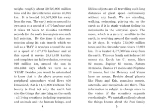 lifeless objects are all travelling such long
distances at great speed continuously
without any break. We are standing,
walking, swimming, playing etc. on the
earth as if it is static without feeling its
movements in the universal space. The
moon, which is a natural satellite to the
earth, is revolving around the earth once
in 28 days. It weighs 735,000 million
tones and its circumference covers 10,919
km. It is located 4, 07,000 km away from
the earth. This sun family said to have 140
moons viz. Earth has 01 moon, Mars
02 moons, Jupiter 63 moons, Saturn
34 moons, Uranus 27 moons and Neptune
13 moons, but the Mercury and Venus
have no moons. Besides dwarf planets
like Pluto and Eris, countless comets,
asteroids, and meteoroids are there. This
information is subject to change since to
the vision of the scientists expands
everlastingly. We can talk endlessly about
the things known about the Sun family
weighs roughly about 59,720,000 million
tons and its circumference covers 40,075
km. It is located 149,597,000 km away
from the sun. The earth rotates around its
own axis at a speed of 1,670 km/hour and
it takes 23 hours 56 minutes 04.09053
seconds for the earth to complete one such
full rotation. By the time it takes one
rotation along its axis travels which we
call as a 'DAY' it revolves around the sun
at a speed of 1,07,870 km/hour and at
this speed it covers 25,41,450 km/day
and completes one full revolution, covering
940 million km, around the sun in
365.2564 days which we term as a
'YEAR'. Besides, you would be astonished
to know that in the above process sun's
peripheral atmosphere wind flows 400
km/second, that is 14,40,000 km/hour. The
beauty is that not only the earth but
also the things that are lying on the earth
- all living creations including vegetation
and animals and the human beings, and
4 5
 