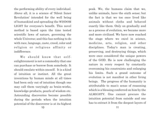 peak. We, the humans claim that we,
unlike animals, have the sixth sense; but
the fact is that we too once lived like
animals without cloths and behaved
exactly like them. Only on gradually and
as a process of evolution, we became more
and more civilized. We have now reached
the stage where we excel in science,
medicine, arts, religion, and other
disciplines. Today's man is creating,
preserving, and destroying things, which
were once considered the unique powers
of the GOD. He is now challenging the
nature in every respect by constantly
overcoming his constraints and enlarging
his limits. Such a grand outcome of
evolution is not manifest in other living
beings. The progress of the humanity is
attributable to man's sense of reasoning
which is a blessing conferred on him by the
ALMIGHTY. One cannot procure the
intuition potential from outside and one
has to extract it from the deepest layers of
the performing ability of every individual.
Above all, it is a science of 'Silent Inner
Revolution' intended for the well being
of humankind and spreading the WISDOM
LIGHT for everyone's benefit. This novel
method is based upon the time tested
scientific laws of nature, governing the
whole Universe; and this has nothing to do
with race, language, caste, creed, color and
religion or religious affinity or
indifference.
W e s h o u l d k n o w t h a t s e l f -
enlightenment is not a commodity that one
can purchase or borrow from somebody. It
should emulate within oneself. It is a kind
of intuition or instinct. All the great
inventions by human minds at all times
had been only out of intuition though one
may call them varyingly as brain-works,
knowledge-products, pearls of wisdom etc.
Astounding discoveries become possible
during the periods when the intuition
potential of the discoverer is at its highest
10 11
 
