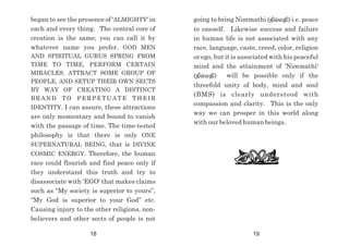 began to see the presence of 'ALMIGHTY' in
each and every thing. The central core of
creation is the same; you can call it by
whatever name you prefer. GOD MEN
AND SPIRITUAL GURUS SPRING FROM
TIME TO TIME, PERFORM CERTAIN
MIRACLES, ATTRACT SOME GROUP OF
PEOPLE, AND SETUP THEIR OWN SECTS
BY WAY OF CREATING A DISTINCT
BRAND TO PERPETUATE THEIR
IDENTITY. I can assure, these attractions
are only momentary and bound to vanish
with the passage of time. The time-tested
philosophy is that there is only ONE
SUPERNATURAL BEING, that is DIVINE
COSMIC ENERGY. Therefore, the human
race could flourish and find peace only if
they understand this truth and try to
disassociate with 'EGO' that makes claims
such as “My society is superior to yours”,
“My God is superior to your God” etc.
Causing injury to the other religions, non-
believers and other sects of people is not
going to bring Nimmathi (epk;kjp) i.e. peace
to oneself. Likewise success and failure
in human life is not associated with any
race, language, caste, creed, color, religion
or ego, but it is associated with his peaceful
mind and the attainment of 'Nimmathi'
(epk;kjp) will be possible only if the
threefold unity of body, mind and soul
(BMS) is clearly understood with
compassion and clarity. This is the only
way we can prosper in this world along
with our beloved human beings.
18 19
 