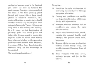 meditation is convergence in the forehead
just above the nose in between the
eyebrows and from there to the middle of
the brain at the base pituitary gland
located and behind this at back pineal
glands is situated. Therefore, one,
comfortably sitting at a quiet place, should
meditate without any interruption from
outside influences for Twenty (20) minutes
daily each in the morning and evening.
It will cause perfect functioning of
pituitary gland and pineal gland and
induce the thymus (mind) to secrete the
required output to kindle one's worldly
knowledge and wisdom besides providing
good health and peaceful mind. Above all,
it creates a 'Silent Inner Revolution', the
threefold unity for the wellbeing's of
humankind.
The benefits are boundless…!
To say few,-
1) Improving the daily performance by
increasing the mind power through
instigation of intuition
2) Develop self confidence and enable
one to perform his duties all through
the day with rejuvenation
3) Removes defective tendency, lack of
confidence and shows the path
towards success
4) Help to have free flow of blood, breath,
sustain the general health, soul
strength, and provide mind peace,
happiness
5) Remove all the stresses, strains that
confront human beings today, and
provide complete liberation from all
worries
6) Bless everyone with total peace,
ultimate success, and joy in life
forever.
41 42
 