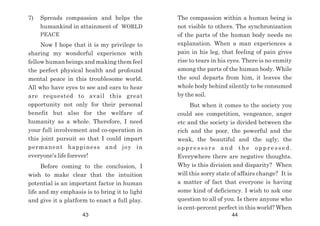 7) Spreads compassion and helps the
humankind in attainment of WORLD
PEACE
Now I hope that it is my privilege to
sharing my wonderful experience with
fellow human beings and making them feel
the perfect physical health and profound
mental peace in this troublesome world.
All who have eyes to see and ears to hear
are requested to avail this great
opportunity not only for their personal
benefit but also for the welfare of
humanity as a whole. Therefore, I need
your full involvement and co-operation in
this joint pursuit so that I could impart
permanent happiness and joy in
everyone's life forever!
Before coming to the conclusion, I
wish to make clear that the intuition
potential is an important factor in human
life and my emphasis is to bring it to light
and give it a platform to enact a full play.
The compassion within a human being is
not visible to others. The synchronization
of the parts of the human body needs no
explanation. When a man experiences a
pain in his leg, that feeling of pain gives
rise to tears in his eyes. There is no enmity
among the parts of the human body. While
the soul departs from him, it leaves the
whole body behind silently to be consumed
by the soil.
But when it comes to the society you
could see competition, vengeance, anger
etc and the society is divided between the
rich and the poor, the powerful and the
weak, the beautiful and the ugly; the
o p p r e s s o r s a n d t h e o p p r e s s e d .
Everywhere there are negative thoughts.
Why is this division and disparity? When
will this sorry state of affairs change? It is
a matter of fact that everyone is having
some kind of deficiency. I wish to ask one
question to all of you. Is there anyone who
is cent-percent perfect in this world? When
43 44
 