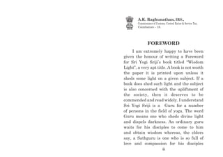 FOREWORD
I am extremely happy to have been
given the honour of writing a Foreword
for Sri Yogi Sriji’s book titled “Wisdom
Light”, a very apt title. A book is not worth
the paper it is printed upon unless it
sheds some light on a given subject. If a
book does shed such light and the subject
is also concerned with the upliftment of
the society, then it deserves to be
commended and read widely. I understand
Sri Yogi Sriji is a Guru for a number
of persons in the field of yoga. The word
Guru means one who sheds divine light
and dispels darkness. An ordinary guru
waits for his disciples to come to him
and obtain wisdom whereas, the elders
say, a Sathguru is one who is so full of
love and compassion for his disciples
A.K. Raghunathan, IRS.,
Commissioner of Customs, Central Excise & Service Tax,
Coimbatore - 18.
iii
 