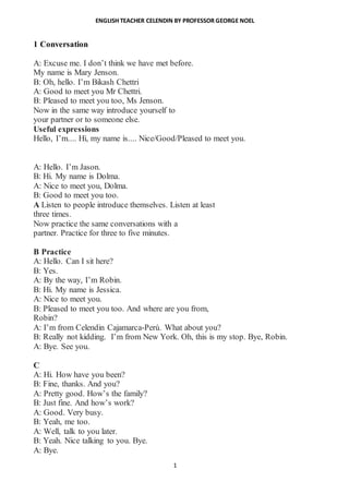 ENGLISH TEACHER CELENDIN BY PROFESSOR GEORGE NOEL
1
1 Conversation
A: Excuse me. I don’t think we have met before.
My name is Mary Jenson.
B: Oh, hello. I’m Bikash Chettri
A: Good to meet you Mr Chettri.
B: Pleased to meet you too, Ms Jenson.
Now in the same way introduce yourself to
your partner or to someone else.
Useful expressions
Hello, I’m.... Hi, my name is.... Nice/Good/Pleased to meet you.
1
A: Hello. I’m Jason.
B: Hi. My name is Dolma.
A: Nice to meet you, Dolma.
B: Good to meet you too.
A Listen to people introduce themselves. Listen at least
three times.
Now practice the same conversations with a
partner. Practice for three to five minutes.
B Practice
A: Hello. Can I sit here?
B: Yes.
A: By the way, I’m Robin.
B: Hi. My name is Jessica.
A: Nice to meet you.
B: Pleased to meet you too. And where are you from,
Robin?
A: I’m from Celendin Cajamarca-Perú. What about you?
B: Really not kidding. I’m from New York. Oh, this is my stop. Bye, Robin.
A: Bye. See you.
C
A: Hi. How have you been?
B: Fine, thanks. And you?
A: Pretty good. How’s the family?
B: Just fine. And how’s work?
A: Good. Very busy.
B: Yeah, me too.
A: Well, talk to you later.
B: Yeah. Nice talking to you. Bye.
A: Bye.
 