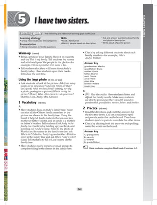 T42
TEACHER’SNOTES
• Check by asking different students about each
family member—for example, Who’s
Andy’s brother?
Answer key
grandmother: Martha
grandfather: Bruno
mother: Gloria
father: Charlie
aunt: Connie
uncle: Steve
sister: Liza
brother: Robbie
cousin: Joey
B.
• 53 Play the audio. Have students listen and
repeat the family words. Make sure students
are able to pronounce the voiced th sound in
grandmother, grandfather, mother, father, and brother.
2 Practice (15 min.)
• Read the directions and elicit the answers for
the ﬁrst two items. Call on a student to spell
out parents; write this on the board. Then have
students work in pairs to complete the other items.
• Check by eliciting both the answers and spelling;
write the words on the board.
Answer key
1. grandparents
2. parents
3. children
4. grandchildren
Have students complete Workbook Exercises 1–2.
Warm-up (5 min.)
• Bring a photo of your family. Show it to students
and say This is my family. Tell students the names
and relationships of the people in the photo—for
example, This is my mother. Her name is Jan.
• Tell students that they will learn about Andy’s
family today. Have students open their books.
Introduce the unit title.
Using the large photo (5 min. or less)
• Ask students to look at the picture. Ask How many
people are in the picture? (eleven) Where are they?
(in a park) What are they doing? (sitting; having
a picnic; posing for a picture) Who is taking the
picture? (Brian) What other characters do you know?
(Robbie, Liza, Andy, Mrs. Gibson)
1 Vocabulary (15 min.)
A.
• Have students look at Andy’s family tree. Point
out that all the Gibson family members in the
picture are shown in the family tree. Using the
board if helpful, teach students that an aunt is a
mother or father’s sister, and an uncle is a mother
or father’s brother. Tell students Find Andy in the
family tree. Conﬁrm by holding up your book and
pointing out Andy’s name. Point to the photo of
Martha and her name in the family tree and ask
Who’s she? (Martha, Andy’s grandmother) Point to
sister in the family tree and ask Who’s Andy’s sister?
(Liza) Tell students to ﬁll in Liza’s name on the
family tree.
• Have students work in pairs or small groups to
complete ﬁlling in the names in the family tree.
Learning strategy
• Group new vocabulary into categories
Pronunciation
• Rising intonation in Yes/No questions
Skills
• Read a family tree
• Identify people based on description
• Ask and answer questions about family
and physical description
• Write about a favorite person
Learning goals The following are additional learning goals in this unit:
Postcards_splitA_TE1_U05.indd T42 2/26/07 11:58:16 AM
y
6:01 PM
 