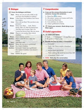 Postca
6 Dialogue
54 Cover the dialogue and listen.
Dad: Brian, are you an only child, or do
you have any brothers or sisters?
Brian: I don’t have any brothers, but I have
two sisters.
Liza: How old are they? Do you have any
pictures?
Brian: Yeah, I do. Here . . . look. That’s
Sandy. She’s 14. She has blond hair.
And this one’s Louise. She’s 18.
Louise has brown hair, like my mom.
Mom: They’re very pretty. How about
cousins?
Brian: I have eleven cousins.
Robbie: That’s a lot! We have only one
cousin.
Joey: And that’s me!
Robbie: Brian, do you have a girlfriend?
Brian: No, I don’t, Robbie.
Robbie: Seriously? Andy has a girlfriend.
Her name’s Caroline. Liza doesn’t
have a . . .
Liza: Robbie! Be quiet!
7 Comprehension
A. Cross out the wrong information in each
sentence. Correct the sentences.
1. Brian has three sisters.
2. His sisters’ names are Louise and Carla.
3. Louise has black hair.
4. Liza and Joey are sisters.
5. Andy’s girlfriend is Sandy.
B. 55 Check your answers. Read along as you
listen again.
8 Useful expressions
A. 56 Listen and repeat.
• Yeah. • Seriously? • And that’s me!
• Be quiet! • That’s a lot.
B. Reorder the lines to make a conversation.
Seriously?
Yeah, I do. I have maybe a hundred
DVDs.
Do you have any DVDs?
That’s nothing. My uncle has more than 300!
A hundred? That’s a lot!
C. PAIRS. Role-play the conversation.
two
1
Unit 544
042-051_SB1A_U05_14106.indd 44 1/17/07 5:36:19 PM
 