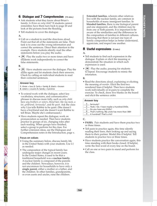 T44T44
TEACHER’SNOTES
6 Dialogue and 7 Comprehension (15 min.)
• Ask students what they know about Brian’s
family: Is Brian an only child? If students cannot
remember, have them turn back to page 20 and
look at the pictures from the Reading.
• Tell students to cover the dialogue.
A.
• Call on a student to read the directions aloud.
Point out that all of the statements are false. Their
task is to cross out the wrong information and
correct the sentences. Direct their attention to the
example. Have students silently read the other
statements before you play the audio.
• 54 Play the audio two or more times and have
students work independently to correct the
false statements.
B.
• 55 Have students uncover the dialogue. Play the
audio again and let students check their answers.
Check by calling on individual students to read
their corrected sentences.
Answer key
1. three > two 2. Carla > Sandy 3. black > brown
4. sisters > cousins 5. Sandy > Caroline
• To extend work with the dialogue, select key
vocabulary, structures, and communicative
phrases to discuss more fully, such as only child,
have any brothers or sisters, blond hair, like my mom, a
lot, girlfriend, Seriously?, and Be quiet. Ask the class
why Liza tells Robbie to be quiet. (She doesn’t
have a boyfriend and she doesn’t want Robbie to
tell Brian. Maybe she’s embarrassed.)
• Have students repeat the dialogue; work on
pronunciation as needed. Then have students
practice in groups of six, changing roles after
each reading. When groups have ﬁnished,
select a group to perform for the class. For
further extension ideas, see the Dialogues and
Comprehension notes in the Introduction, page x.
Focus on values
• Using the summary below, discuss family life
in the United States with your students. Use L1
as needed.
• The composition of the typical family has
undergone major changes in recent years.
In the United States, it used to be that a
traditional household was a nuclear family.
A nuclear family is composed of the parents
and the children. Nowadays, however, it is
not uncommon for households to have only a
single parent, either a mother or a father, and
the children. In other families, grandparents,
or even aunts and uncles, raise the children.
Extended families, wherein other relatives
live with the nuclear family, are common in
households of many immigrant families. In
blended families, there is one biological parent
and one stepparent, and the children may be
from one or both parents. It is important to be
aware of the similarities and the differences in
the composition of families in different cultures.
Knowing that there is not just one type of
family composition helps us better understand,
appreciate, and respect one another.
8 Useful expressions (5 min.)
A.
• Tell students to ﬁnd each expression in the
dialogue. Explain or elicit the meaning or
demonstrate the situation in which each
expression is used.
• 56 Play the audio, pausing for students
to repeat. Encourage students to mimic the
intonation.
B.
• Read the directions aloud, explaining or eliciting
the meaning of reorder. Elicit the ﬁrst two
reordered lines if helpful. Then have students
work individually or in pairs to complete the
exercise. To check, draw ﬁve blanks on the board
and elicit the sentence order.
Answer key
5 Seriously?
2 Yeah, I do. I have maybe a hundred DVDs.
1 Do you have any DVDs?
4 That’s nothing. My uncle has more than 300!
3 A hundred? That’s a lot!
C.
• PAIRS. Pair students and have them practice two
or three times.
• Tell pairs to practice again, this time silently
reading their lines, then looking up and saying
them to their partner. Model this if helpful. Tell
students to practice two or three times.
• Have students practice the conversation again, this
time standing with their books closed. If helpful,
write the ﬁrst word of every line on the board.
• Call on one or two pairs to stand and perform for
the class.
Postcards_splitA_TE1_U05.indd T44 2/26/07 11:58:18 AM6:19 PM
 