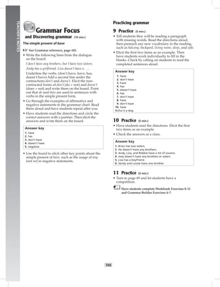 042-05
T45
TEACHER’SNOTES
Grammar Focus
and Discovering grammar (10 min.)
The simple present of have
☞See Grammar reference, page 102.
• Write the following lines from the dialogue
on the board:
I don’t have any brothers, but I have two sisters.
Andy has a girlfriend. Liza doesn’t have a . . .
Underline the verbs. (don’t have, have, has,
doesn’t have) Add a second line under the
contractions don’t and doesn’t. Elicit the non-
contracted forms of don’t (do + not) and doesn’t
(does + not) and write them on the board. Point
out that do and does are used in sentences with
verbs in the simple present form.
• Go through the examples of afﬁrmative and
negative statements in the grammar chart. Read
them aloud and have students repeat after you.
• Have students read the directions and circle the
correct answers with a partner. Then elicit the
answers and write them on the board.
Answer key
1. have
2. has
3. don’t have
4. doesn’t have
5. negative
• Use the board to elicit other key points about the
simple present of have, such as the usage of any
(not no) in negative statements.
Practicing grammar
9 Practice (5 min.)
• Tell students they will be reading a paragraph
with missing words. Read the directions aloud,
then preteach any new vocabulary in the reading,
such as balcony, backyard, living room, sleep, and sofa.
• Elicit the ﬁrst two items as an example. Then
have students work individually to ﬁll in the
blanks. Check by calling on students to read the
completed sentences aloud.
Answer key
1. have
2. don’t have
3. have
4. has
5. doesn’t have
6. has
7. don’t have
8. have
9. don’t have
10. have
Rufus is a dog.
10 Practice (5 min.)
• Have students read the directions. Elicit the ﬁrst
two items as an example.
• Check the answers as a class.
Answer key
1. Brian has two sisters.
2. He doesn’t have any brothers.
3. Andy, Liza, and Robbie have a lot of cousins.
4. Joey doesn’t have any brothers or sisters.
5. Liza has a boyfriend.
6. Sandy and Louise have one brother.
11 Practice (5 min.)
• Turn to page 69 and let students have a
competition.
Have students complete Workbook Exercises 8–11
and Grammar Builder Exercises 4–7.
Postcards_splitA_TE1_U05.indd T45 2/26/07 11:58:19 AM
 