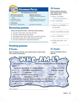 Discovering grammar
Look at the grammar chart. Circle the correct answers.
1. Use (has / have) with I, You, We, and They.
2. Use (has / have) with He, She, and It.
3. Use (doesn’t have / don’t have) with I, You, We, and They.
4. Use (doesn’t have / don’t have) with He, She, and It.
5. Use any in (afﬁrmative / negative) statements.
Practicing grammar
9 Practice
Fill in the blanks with has, have, doesn’t have, or don’t have.
Then answer the question.
Who is Rufus?
10 Practice
Write sentences using has,
have, doesn’t have, or don’t
have and the cues.
1. Brian / two sisters
Brian has two sisters.
2. He / any brothers
3. Andy, Liza, and Robbie / a
lot of cousins
4. Joey / any brothers or sisters
5. Liza / a boyfriend
6. Sandy and Louise / one
brother
11 Practice
Have a competition! Go to
page 69.
GRAMMAR FOCUS
The simple present of have
Afﬁrmative statements Negative statements
I/You/We/They have two I/You/We/They don’t have any
sisters. sisters.
He/She has a sister. He/She doesn’t have any sisters.
It has four bedrooms. It doesn’t have any bedrooms.
Contractions
doesn’t have = does not have don’t have = do not have
My name is Rufus. I have four brothers and three sisters. We live with different
families.
I live with the Garcia family. Mr. and Mrs. Garcia (1) three cats, but they
(2) any children. Two of the cats (3) brown eyes. The other
cat (4) green eyes.
Our house is big. It has a balcony, but it (5) a backyard.
It (6) five bedrooms, but I (7) a bedroom. I (8)
a small bed in the living room. Sometimes I sleep on the sofa. The cats (9)
any bedrooms either. Sometimes they sleep next to me. We’re friends.
I (10) a good life.
45Unit 5
042-051_SB1A_U05_14106.indd 45 1/17/07 5:36:29 PM8:19 AM
 