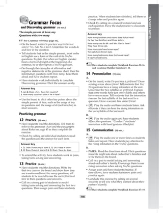 T46
TEACHER’SNOTES
Grammar Focus
and Discovering grammar (10 min.)
The simple present of have; any
Questions with How many
☞See Grammar reference page 102.
• On the board, write Do you have any brothers or
sisters? Yes, I do. No, I don’t. Underline the words do
and have in the question.
• Tell students that in the simple present, most verbs
in English use a form of the verb do in Yes/No
questions. Explain that when an English speaker
hears a form of do right at the beginning of a
sentence, he or she expects a Yes/No question.
• Go through the examples of afﬁrmative and
negative statements in the grammar chart, then the
information questions with How many. Read them
aloud and have students repeat.
• Have students work individually to complete
Discovering grammar. Elicit the answers orally.
Answer key
1. can 2. Does + he + have ten cousins?
3. How many cousins + does + he + have?
• Use the board to elicit other key points about the
simple present of have, such as the usage of any
in questions and the usage of do (not have/has) in
short answers.
Practicing grammar
12 Practice (10 min.)
• Have students read the directions. Tell them to
refer to the grammar chart and the paragraphs
about Rufus on page 45 as they complete the
exercise.
• Check by calling on individual students to read
the question and the answer for each item.
Answer key
1. Q: Does / have any A: does 2. Q: Do / have A: don’t
3. Q: Does / have A: doesn’t 4. Q: Does / have A: does
• To extend the activity, have students work in pairs,
taking turns asking and answering.
13 Practice (5 min.)
• Have students read the directions. Write the
ﬁrst two cues on the board and show how they
are transformed into How many questions; tell
students to be careful to use the correct form of
have in their questions and answers.
• Call on a strong pair of students to model
taking turns asking and answering the ﬁrst two
questions. Then assign pairs and have students
practice. When students have ﬁnished, tell them to
change roles and practice again.
• Check by calling on a student to stand and ask
each question. Have the student select a classmate
to answer.
Answer key
How many brothers and sisters does Rufus have?
He has four brothers and three sisters.
How many cats do Mr. and Mrs. Garcia have?
They have three cats.
How many cats have brown eyes?
Two cats have brown eyes.
How many bedrooms does the house have?
It has ﬁve bedrooms.
Have students complete Workbook Exercises 12–16
and Grammar Builder Exercises 8–11.
14 Pronunciation (15 min.)
A.
• On the board, write Do you have a girlfriend? Draw
a rising arrow above friend. Tell students that Yes/
No questions have a rising intonation at the end.
Underline the two syllables of girlfriend. Explain
that some words have just one syllable and others
have two or more. Tell students that the intonation
rises on the last syllable of the last word in a
question. Draw a second line under friend.
• 57 Play the audio and have students listen. Ask
students if they can hear the rising intonation on
the last syllable of the last word.
B.
• 58 Play the audio again and have students
repeat the questions. “Conduct” students’
intonation with hand gestures if helpful.
15 Communication (10 min.)
A.
• 59 Play the audio one or more times as students
listen and repeat. Have students pay attention to
the rising intonation in the Yes/No questions.
B.
• PAIRS. Read the directions aloud. Elicit questions
students might ask about each other’s families and
write them on the board.
• Call on a pair to model asking and answering
about each other’s family. Encourage them to use
rising intonation when asking Yes/No questions.
• Assign pairs and have students practice. If
time allows, have students form new pairs and
practice again.
• Conclude this exercise by calling on several
students to tell you what they learned about their
partner’s family.
Have students complete Workbook Exercises 17–19.
Postcards_splitA_TE1_U05.indd T46 2/26/07 11:58:20 AM6:31 PM
 