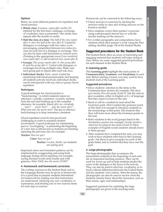 ix
INTRODUCTION
Options
Below are some different patterns for repetition and
choral practice:
• Whole class: Everyone, repeat after me/the CD.
Optimal for the ﬁrst time a dialogue, exchange,
or vocabulary item is presented—the whole class
repeats after the teacher or audio.
• Half the class at a time: This half of the class repeat
after A, then this half of the class after B. Useful for
dialogues or exchanges with two roles, or for
encouraging competition between two sides of a
class for each line of a dialogue or exchange. This
can also be done with horizontal or vertical rows:
(Pointing to the appropriate rows) Even-numbered
rows repeat after A, odd-numbered rows repeat after B.
• Groups: This group repeats after A, this group after
B, and this group after C. Useful with dialogues or
exchanges involving multiple roles. Make sure
each group gets to repeat after each role once.
• Individual checks: Pedro, repeat. Useful for
monitoring individual pronunciation and keeping
all students actively involved, individual checks
can be interspersed with any class or group choral
repetition.
Techniques
A good technique for choral practice is
“backchaining,” in which students repeat an
utterance—usually a sentence—in parts, starting
from the end and building up to the complete
utterance; for example: Repeat after me, everybody
. . . start? . . . movie start? . . . does the movie start? . . .
What time does the movie start? The key to effective
backchaining is to keep intonation consistent.
Choral repetition must be fast-paced and
challenging in order to maintain student
involvement. A good technique for maintaining
pace is “overlapping,” or presenting the beginning
of a new line or phrase just as students are ﬁnishing
repeating the previous one; for example:
Teacher: How are you?
Class: How are you?
Teacher: I’m ﬁne, thanks. (as students
are saying you)
Important stress and intonation patterns can be
emphasized by exaggerating and using body
language during choral repetition; for example,
saying stressed words more loudly and with
gestures: What TIME does the movie START?
➤ Homework and homework correction
The writing exercises in the Student Book and in
the Language Booster may be given as homework.
It is a good idea to prepare students beforehand
for homework by making sure that instructions
are understood, clarifying any new vocabulary or
expressions, and eliciting one or two exercise items
for each step or exercise.
Homework can be corrected in the following ways:
• Check answers to exercises by eliciting the
answers orally in class and writing answers on the
board as needed.
• Have students correct their partner’s exercises
using a photocopied answer key or with the
teacher reading out the answers.
• For written paragraphs and compositions, have
students check their partner’s work using the Peer
editing checklist (page 138 of the Student Book).
Suggested procedures for the Student Book
The Student Book offers an array of interesting and
engaging material that students will enjoy doing in
class. Below are some suggested general procedures
for each element in the Student Book.
➤ Learning goals
The Learning goals highlight the main points of
Communication, Grammar, and Vocabulary in each
unit. Before starting a lesson, you may want to have
students look at the Learning goals.
Suggested procedures
• Draw students’ attention to the items in the
Communication section; for example, Talk about
your family, Describe people (Unit 5). Ask the class to
give examples, either in English or L1, of language
that they expect to learn in the unit.
• Read or call on a student to read aloud the
Grammar goals. Don’t explain the grammar point
at this time; it is enough to introduce students to
the terminology at this point. Tell students that
they will learn more about the Grammar points in
the unit.
• Refer students to the word groups listed in the
Vocabulary section; for example, Family members,
Adjectives for physical description (Unit 5). Elicit
examples of English words students already know
in these groups.
• After students have completed the unit, you may
wish to have students refer back to the Learning
goals. Ask them to give examples for each of the
goals listed, and to conﬁrm that they have met the
goal.
➤ Large photographs
The large photographs that accompany the
presentation material at the beginning of each unit
are an important teaching resource. They can be
used for warm-up and to help students predict the
scene of the dialogue or the focus of the activity.
They can also be used to elicit key vocabulary or to
teach cultural differences between the United States
and the students’ own culture. After the lesson, the
photographs can also be used to review what the
students already know about the characters, such as
their names, ages, and relationships.
Suggested questions for exploiting the large
photographs are given in the teaching notes.
Postcards_splitA_TE1_FM.indd ix 2/26/07 11:55:31 AM1:55:31 AM
 