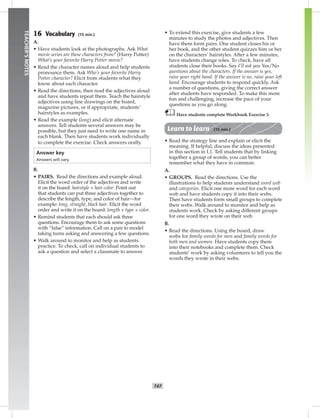 T47
TEACHER’SNOTES
16 Vocabulary (15 min.)
A.
• Have students look at the photographs. Ask What
movie series are these characters from? (Harry Potter)
What’s your favorite Harry Potter movie?
• Read the character names aloud and help students
pronounce them. Ask Who’s your favorite Harry
Potter character? Elicit from students what they
know about each character.
• Read the directions, then read the adjectives aloud
and have students repeat them. Teach the hairstyle
adjectives using line drawings on the board,
magazine pictures, or if appropriate, students’
hairstyles as examples.
• Read the example (long) and elicit alternate
answers. Tell students several answers may be
possible, but they just need to write one name in
each blank. Then have students work individually
to complete the exercise. Check answers orally.
Answer key
Answers will vary.
B.
• PAIRS. Read the directions and example aloud.
Elicit the word order of the adjectives and write
it on the board: hairstyle + hair color. Point out
that students can put three adjectives together to
describe the length, type, and color of hair—for
example: long, straight, black hair. Elicit the word
order and write it on the board: length + type + color.
• Remind students that each should ask three
questions. Encourage them to ask some questions
with “false” information. Call on a pair to model
taking turns asking and answering a few questions.
• Walk around to monitor and help as students
practice. To check, call on individual students to
ask a question and select a classmate to answer.
• To extend this exercise, give students a few
minutes to study the photos and adjectives. Then
have them form pairs. One student closes his or
her book, and the other student quizzes him or her
on the characters’ hairstyles. After a few minutes,
have students change roles. To check, have all
students close their books. Say I’ll ask you Yes/No
questions about the characters. If the answer is yes,
raise your right hand. If the answer is no, raise your left
hand. Encourage students to respond quickly. Ask
a number of questions, giving the correct answer
after students have responded. To make this more
fun and challenging, increase the pace of your
questions as you go along.
Have students complete Workbook Exercise 3.
Learn to learn (15 min.)
• Read the strategy line and explain or elicit the
meaning. If helpful, discuss the ideas presented
in this section in L1. Tell students that by linking
together a group of words, you can better
remember what they have in common.
A.
• GROUPS. Read the directions. Use the
illustrations to help students understand word web
and categories. Elicit one more word for each word
web and have students copy it into their webs.
Then have students form small groups to complete
their webs. Walk around to monitor and help as
students work. Check by asking different groups
for one word they wrote on their web.
B.
• Read the directions. Using the board, draw
webs for family words for men and family words for
both men and women. Have students copy them
into their notebooks and complete them. Check
students’ work by asking volunteers to tell you the
words they wrote in their webs.
Postcards_splitA_TE1_U05.indd T47 2/26/07 11:58:22 AM
 
