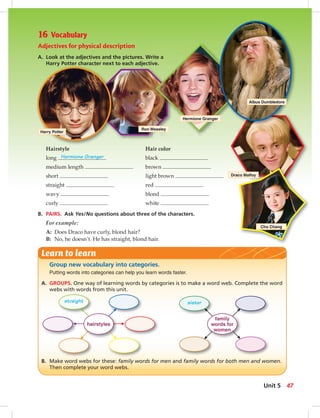 Harry Potter
Ron Weasley
Hermione Granger
Albus Dumbledore
Draco Malfoy
Cho Chang
16 Vocabulary
Adjectives for physical description
A. Look at the adjectives and the pictures. Write a
Harry Potter character next to each adjective.
Hairstyle Hair color
long Hermione Granger black
medium length brown
short light brown
straight red
wavy blond
curly white
B. PAIRS. Ask Yes/No questions about three of the characters.
For example:
A: Does Draco have curly, blond hair?
B: No, he doesn’t. He has straight, blond hair.
Group new vocabulary into categories.
Putting words into categories can help you learn words faster.
A. GROUPS. One way of learning words by categories is to make a word web. Complete the word
webs with words from this unit.
B. Make word webs for these: family words for men and family words for both men and women.
Then complete your word webs.
Learn to learn
sisterstraight
family
words for
women
hairstyles
47Unit 5
8:22 AM
 