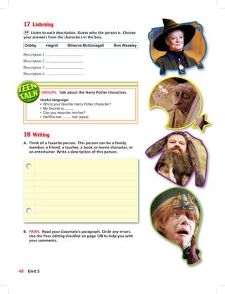 Postca
17 Listening
60 Listen to each description. Guess who the person is. Choose
your answers from the characters in the box.
Dobby Hagrid Minerva McGonagall Ron Weasley
Description 1
Description 2
Description 3
Description 4
18 Writing
A. Think of a favorite person. This person can be a family
member, a friend, a teacher, a book or movie character, or
an entertainer. Write a description of this person.
B. PAIRS. Read your classmate’s paragraph. Circle any errors.
Use the Peer editing checklist on page 138 to help you with
your comments.
GROUPS. Talk about the Harry Potter characters.
Useful language:
• Who’s your favorite Harry Potter character?
• My favorite is .
• Can you describe him/her?
• He/She has hair (eyes).
48 Unit 5
 