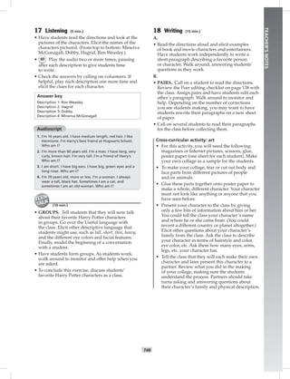 T48
TEACHER’SNOTES
17 Listening (5 min.)
• Have students read the directions and look at the
pictures of the characters. Elicit the names of the
characters pictured. (From top to bottom: Minerva
McGonagall, Dobby, Hagrid, Ron Weasley.)
• 60 Play the audio two or more times, pausing
after each description to give students time
to write.
• Check the answers by calling on volunteers. If
helpful, play each description one more time and
elicit the clues for each character.
Answer key
Description 1: Ron Weasley
Description 2: Hagrid
Description 3: Dobby
Description 4: Minerva McGonagall
Audioscript
1. I’m 16 years old. I have medium length, red hair. I like
Hermione. I’m Harry’s best friend at Hogwarts School.
Who am I?
2. I’m more than 60 years old. I’m a man. I have long, very
curly, brown hair. I’m very tall. I’m a friend of Harry’s.
Who am I?
3. I am short. I have big ears. I have big, green eyes and a
long nose. Who am I?
4. I’m 70 years old, more or less. I’m a woman. I always
wear a tall, black hat. Sometimes I am a cat, and
sometimes I am an old woman. Who am I?
(10 min.)
• GROUPS. Tell students that they will now talk
about their favorite Harry Potter characters
in groups. Go over the Useful language with
the class. Elicit other descriptive language that
students might use, such as tall, short, thin, heavy,
and the different eye colors and facial features.
Finally, model the beginning of a conversation
with a student.
• Have students form groups. As students work,
walk around to monitor and offer help when you
are asked.
• To conclude this exercise, discuss students’
favorite Harry Potter characters as a class.
18 Writing (15 min.)
A.
• Read the directions aloud and elicit examples
of book and movie characters and entertainers.
Have students work independently to write a
short paragraph describing a favorite person
or character. Walk around, answering students’
questions as they work.
B.
• PAIRS. Call on a student to read the directions.
Review the Peer editing checklist on page 138 with
the class. Assign pairs and have students edit each
other’s paragraph. Walk around to monitor and
help. Depending on the number of corrections
you see students making, you may want to have
students rewrite their paragraphs on a new sheet
of paper.
• Call on several students to read their paragraphs
for the class before collecting them.
Cross-curricular activity: art
• For this activity, you will need the following:
magazines or Internet pictures, scissors, glue,
poster paper (one sheet for each student). Make
your own collage as a sample for the students.
• To make your collage, tear or cut out body and
face parts from different pictures of people
and/or animals.
• Glue these parts together onto poster paper to
make a whole, different character. Your character
must not look like anything or anyone that you
have seen before.
• Present your character to the class by giving
only a few bits of information about him or her.
You could tell the class your character’s name
and where he or she came from. (You could
invent a different country or planet altogether.)
Elicit other questions about your character’s
family from the class. Ask the class to describe
your character in terms of hairstyle and color,
eye color, etc. Ask them how many eyes, arms,
legs, etc. your character has.
• Tell the class that they will each make their own
character and later present this character to a
partner. Review what you did in the making
of your collage, making sure the students
understand the process. Partners should take
turns asking and answering questions about
their character’s family and physical description.
Postcards_splitA_TE1_U05.indd T48 2/26/07 11:58:22 AM
 