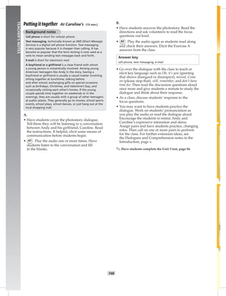 042-05
T49
TEACHER’SNOTES
Putting it together At Caroline’s (15 min.)
Background notes
Cell phone is short for cellular phone.
Text messaging, technically known as SMS (Short Message
Service) is a digital cell phone function. Text messaging
is very popular because it is cheaper than calling. It has
become so popular that the term texting is now used as a
verb to mean sending text messages back and forth.
E-mail is short for electronic mail.
A boyfriend or a girlfriend is a close friend with whom
a young person is romantically involved. Among young
American teenagers like Andy in the story, having a
boyfriend or girlfriend is usually a casual matter involving
sitting together at lunchtime; talking before
and after school; exchanging gifts on special occasions
such as birthdays, Christmas, and Valentine’s Day; and
occasionally visiting each other’s homes. If the young
couple spends time together on weekends or in the
evenings, they are usually with a group of other teenagers
at public places. They generally go to movies, school sports
events, school plays, school dances, or just hang out at the
local shopping mall.
A.
• Have students cover the photostory dialogue.
Tell them they will be listening to a conversation
between Andy and his girlfriend, Caroline. Read
the instructions. If helpful, elicit some means of
communication before students begin.
• 61 Play the audio one or more times. Have
students listen to the conversation and ﬁll
in the blanks.
B.
• Have students uncover the photostory. Read the
directions and ask volunteers to read the focus
questions out loud.
• 62 Play the audio again as students read along
and check their answers. Elicit the Exercise A
answers from the class.
Answer key
cell phone, text messaging, e-mail
• Go over the dialogue with the class to teach or
elicit key language such as Oh, it’s you (greeting
that shows disregard or disrespect), missed, Come
on (please stop that), still, remember, and don’t have
time for. Then read the discussion questions aloud
once more and give students a minute to study the
dialogue and think about their response.
• As a class, discuss students’ response to the
focus questions.
• You may want to have students practice the
dialogue. Work on students’ pronunciation as
you play the audio or read the dialogue aloud.
Encourage the students to mimic Andy and
Caroline’s expressive intonation and stress.
Assign pairs and have students practice, changing
roles. Then call on one or more pairs to perform
for the class. For further extension ideas, see
the Dialogues and Comprehension notes in the
Introduction, page x.
✎ Have students complete the Unit 5 test, page 84.
Postcards_splitA_TE1_U05.indd T49 2/26/07 11:58:23 AM
 