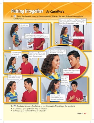 At Caroline’s
A. 61 Cover the dialogue. Listen to the conversation. What are the ways Andy can communicate
with Caroline? , ,
B. 62 Check your answers. Read along as you listen again. Then discuss the questions.
• Is Caroline a good girlfriend? Why or why not?
• Is Andy a good boyfriend? Why or why not?
Oh, it’s you.
So, this Brian.
Is he cute?
I know, but you have a cell phone. And, oh
yeah, your phone has text messaging,
too. And you also have e-mail.
Well, yeah. So, when
can I meet Brian?
I’m really sorry I missed your
birthday. I’m very busy. Brian’s here.
I have brown eyes. Do you
like brown eyes?
1
3
4
And you don’t
have time for your
girlfriend, remember?
He’s busy.
Hey, I’m
still your
boyfriend,
remember?
2
65
Come on, Caroline.
Ooh. An Australian with
blue eyes! I like that.I don’t know. But he has
blue eyes and blond hair.
He’s from Australia.
49Unit 5
042-051_SB1A_U05_14106.indd 49 1/17/07 5:37:18 PM8:23 AM
 