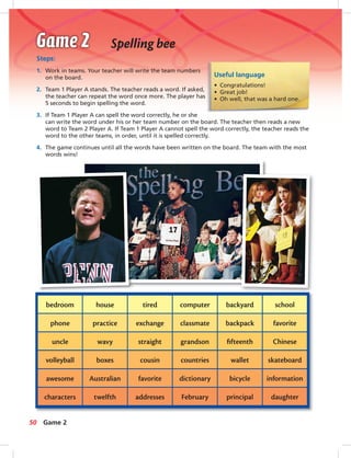 Postca
Useful language
• Congratulations!
• Great job!
• Oh well, that was a hard one.
Steps:
1. Work in teams. Your teacher will write the team numbers
on the board.
2. Team 1 Player A stands. The teacher reads a word. If asked,
the teacher can repeat the word once more. The player has
5 seconds to begin spelling the word.
3. If Team 1 Player A can spell the word correctly, he or she
can write the word under his or her team number on the board. The teacher then reads a new
word to Team 2 Player A. If Team 1 Player A cannot spell the word correctly, the teacher reads the
word to the other teams, in order, until it is spelled correctly.
4. The game continues until all the words have been written on the board. The team with the most
words wins!
Spelling bee
bedroom
phone
uncle
volleyball
awesome
characters
house
practice
wavy
boxes
Australian
twelfth
tired
exchange
straight
cousin
favorite
addresses
computer
classmate
grandson
countries
dictionary
February
backyard
backpack
ﬁfteenth
wallet
bicycle
principal
school
favorite
Chinese
skateboard
information
daughter
50 Game 2
042-051_SB1A_U05_14106.indd 50 1/17/07 5:37:34 PM
 