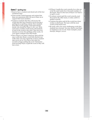 T50
TEACHER’SNOTES
Game 2 Spelling bee
• Read or have a student read aloud each of the four
numbered steps.
• Point out the Useful language and explain that
these are expressions they can use to cheer on or
support their team members.
• Explain to students that they will review the
words that they have learned so far by having a
spelling bee (a spelling contest). Have students
form three or four groups. Each team should
decide who should be Player A, B, C, etc. Write
each team’s number on the board. Tell students
to look at the words in the chart. They have two
minutes to review the spellings of the words. At
your signal, students close their books.
• Have Player A of Team 1 stand up. Start with the
easy words ﬁrst. Read a word from the ﬁrst row
of the chart. You may repeat the word if a student
asks you to do so. Give him or her only ﬁve
seconds to begin spelling the word. Teammates
must not help Player A spell the word or they will
lose a turn.
• If Player A spells the word correctly, he or she can
write the word under his or her team number on
the board. Then it is the turn of Player A of Team 2
to spell a word.
• If a player cannot spell the word correctly, read
the word to the other teams, in order, until it is
spelled correctly.
• Continue the game until all the words have been
written on the board. The team with the most
words on the board wins.
• Be ready with a few more challenging words that
students have learned. You may need to read them
to students in case of a tie. Some examples: people,
beautiful, dialogue, exercise.
Postcards_splitA_TE1_U05.indd T50 2/26/07 11:58:24 AM7:34 PM
 