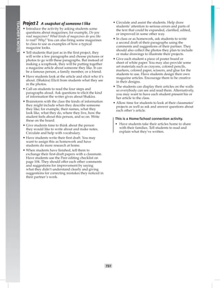 042-05
T51
TEACHER’SNOTES
Project 2 A snapshot of someone I like
• Introduce the activity by asking students some
questions about magazines; for example, Do you
read magazines? What kinds of magazines do you like
to read? Why? You can also bring some magazines
to class to use as examples of how a typical
magazine looks.
• Tell students that just as in the ﬁrst project, they
will write a few paragraphs and choose pictures or
photos to go with these paragraphs. But instead of
making a scrapbook, they will be putting together
a magazine article about someone they like. It can
be a famous person, a family member, or a friend.
• Have students look at the article and elicit who it’s
about. (Shakira) Elicit from students what they see
in the photos.
• Call on students to read the four steps and
paragraphs aloud. Ask questions to elicit the kind
of information the writer gives about Shakira.
• Brainstorm with the class the kinds of information
they might include when they describe someone
they like; for example, their names, what they
look like, what they do, where they live, how the
student feels about this person, and so on. Write
these on the board.
• Give students time to think about the person
they would like to write about and make notes.
Circulate and help with vocabulary.
• Have students write their ﬁrst draft. You may
want to assign this as homework and have
students do more research at home.
• When students have ﬁnished, tell them to
exchange their ﬁrst-draft papers with a classmate.
Have students use the Peer editing checklist on
page 104. They should offer each other comments
and suggestions for improvement by saying
what they didn’t understand clearly and giving
suggestions for correcting mistakes they noticed in
their partner’s work.
• Circulate and assist the students. Help draw
students’ attention to serious errors and parts of
the text that could be expanded, clariﬁed, edited,
or improved in some other way.
• In class or as homework, ask students to write
a second draft of their paragraphs using the
comments and suggestions of their partner. They
should also collect the photos they plan to include
or make drawings to illustrate their projects.
• Give each student a piece of poster board or
sheet of white paper. You may also provide some
art materials such as crayons, colored pencils,
markers, colored paper, scissors, and glue for the
students to use. Have students design their own
magazine articles. Encourage them to be creative
in their designs.
• The students can display their articles on the walls
so everybody can see and read them. Alternatively,
you may want to have each student present his or
her article to the class.
• Allow time for students to look at their classmates’
projects as well as ask and answer questions about
each other’s article.
This is a Home/School connection activity.
• Have students take their articles home to share
with their families. Tell students to read and
explain what they’ve written.
Postcards_splitA_TE1_U05.indd T51 2/26/07 11:58:24 AM
 
