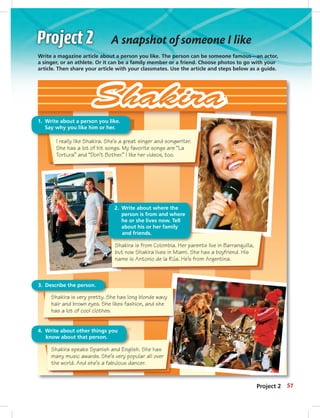 Shakira is very pretty. She has long blonde wavy
hair and brown eyes. She likes fashion, and she
has a lot of cool clothes.
Shakira speaks Spanish and English. She has
many music awards. She’s very popular all over
the world. And she’s a fabulous dancer.
4. Write about other things you
know about that person.
3. Describe the person.
I really like Shakira. She’s a great singer and songwriter.
She has a lot of hit songs. My favorite songs are “La
Tortura” and “Don’t Bother.” I like her videos, too.
1. Write about a person you like.
Say why you like him or her.
2. Write about where the
person is from and where
he or she lives now. Tell
about his or her family
and friends.
Shakira is from Colombia. Her parents live in Barranquilla,
but now Shakira lives in Miami. She has a boyfriend. His
name is Antonio de la Rúa. He’s from Argentina.
A snapshot of someone I like
Write a magazine article about a person you like. The person can be someone famous—an actor,
a singer, or an athlete. Or it can be a family member or a friend. Choose photos to go with your
article. Then share your article with your classmates. Use the article and steps below as a guide.
Project 2 51
042-051_SB1A_U05_14106.indd 51 1/17/07 5:37:45 PM8:24 AM
 
