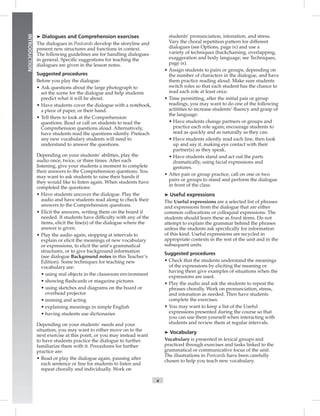 Postcards
x
INTRODUCTION
➤ Dialogues and Comprehension exercises
The dialogues in Postcards develop the storyline and
present new structures and functions in context.
The following guidelines are for handling dialogues
in general. Speciﬁc suggestions for teaching the
dialogues are given in the lesson notes.
Suggested procedures
Before you play the dialogue:
• Ask questions about the large photograph to
set the scene for the dialogue and help students
predict what it will be about.
• Have students cover the dialogue with a notebook,
a piece of paper, or their hand.
• Tell them to look at the Comprehension
questions. Read or call on students to read the
Comprehension questions aloud. Alternatively,
have students read the questions silently. Preteach
any new vocabulary students will need to
understand to answer the questions.
Depending on your students’ abilities, play the
audio once, twice, or three times. After each
listening, give your students a moment to complete
their answers to the Comprehension questions. You
may want to ask students to raise their hands if
they would like to listen again. When students have
completed the questions:
• Have students uncover the dialogue. Play the
audio and have students read along to check their
answers to the Comprehension questions.
• Elicit the answers, writing them on the board if
needed. If students have difﬁculty with any of the
items, elicit the line(s) of the dialogue where the
answer is given.
• Play the audio again, stopping at intervals to
explain or elicit the meanings of new vocabulary
or expressions, to elicit the unit’s grammatical
structures, or to give background information
(see dialogue Background notes in this Teacher’s
Edition). Some techniques for teaching new
vocabulary are:
• using real objects in the classroom environment
• showing ﬂashcards or magazine pictures
• using sketches and diagrams on the board or
overhead projector
• miming and acting
• explaining meanings in simple English
• having students use dictionaries
Depending on your students’ needs and your
situation, you may want to either move on to the
next exercise at this point, or you may instead want
to have students practice the dialogue to further
familiarize them with it. Procedures for further
practice are:
• Read or play the dialogue again, pausing after
each sentence or line for students to listen and
repeat chorally and individually. Work on
students’ pronunciation, intonation, and stress.
Vary the choral repetition pattern for different
dialogues (see Options, page ix) and use a
variety of techniques (backchaining, overlapping,
exaggeration and body language; see Techniques,
page ix).
• Assign students to pairs or groups, depending on
the number of characters in the dialogue, and have
them practice reading aloud. Make sure students
switch roles so that each student has the chance to
read each role at least once.
• Time permitting, after the initial pair or group
readings, you may want to do one of the following
actitities to increase students’ ﬂuency and grasp of
the language:
• Have students change partners or groups and
practice each role again; encourage students to
read as quickly and as naturally as they can.
• Have students silently read each line, then look
up and say it, making eye contact with their
partner(s) as they speak.
• Have students stand and act out the parts
dramatically, using facial expressions and
gestures.
• After pair or group practice, call on one or two
pairs or groups to stand and perform the dialogue
in front of the class.
➤ Useful expressions
The Useful expressions are a selected list of phrases
and expressions from the dialogue that are either
common collocations or colloquial expressions. The
students should learn these as ﬁxed items. Do not
attempt to explain the grammar behind the phrases
unless the students ask speciﬁcally for information
of this kind. Useful expressions are recycled in
appropriate contexts in the rest of the unit and in the
subsequent units.
Suggested procedures
• Check that the students understand the meanings
of the expressions by eliciting the meaning or
having them give examples of situations when the
expressions are used.
• Play the audio and ask the students to repeat the
phrases chorally. Work on pronunciation, stress,
and intonation as needed. Then have students
complete the exercises.
• You may want to keep a list of the Useful
expressions presented during the course so that
you can use them yourself when interacting with
students and review them at regular intervals.
➤ Vocabulary
Vocabulary is presented in lexical groups and
practiced through exercises and tasks linked to the
grammatical or communicative focus of the unit.
The illustrations in Postcards have been carefully
chosen to help you teach new vocabulary.
Postcards_splitA_TE1_FM.indd x 2/26/07 11:55:31 AM
 