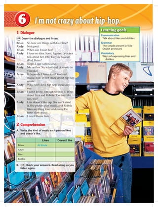 Postca
Learning goals
Communication
Talk about likes and dislikes
Grammar
The simple present of like
Object pronouns
Vocabulary
Ways of expressing likes and
dislikes
1 Dialogue
63 Cover the dialogue and listen.
Brian: So, how are things with Caroline?
Andy: Not good.
Brian: When can I meet her?
Andy: I have no idea. Soon, I guess. Let’s not
talk about her, OK? Do you have an
iPod, Brian?
Brian: Nope. I can’t afford one.
Andy: Me neither. So, what kind of music do
you like?
Brian: It depends. I listen to all kinds of
music, but I’m not crazy about hip-hop
music.
Andy: Why not? I love hip-hop, especially
rap.
Brian: I don’t know. I’m just not into it. What
about Liza and Robbie? Do they like
rap, too?
Andy: Liza doesn’t like rap. She can’t stand
it. She prefers pop music, and Robbie
likes anything loud and noisy. He
hates slow music.
Brian: I don’t blame him.
2 Comprehension
A. Write the kind of music each person likes
and doesn’t like.
Likes Doesn’t like
Brian All kinds
Andy
Liza
Robbie
B. 64 Check your answers. Read along as you
listen again.
52 Unit 6
052-061_SB1A_U06_14106.indd 52 1/17/07 5:41:19 PM
 
