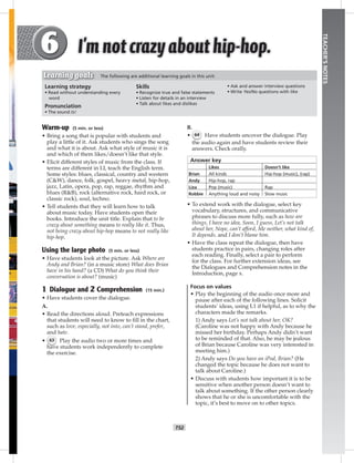 T52
TEACHER’SNOTES
B.
• 64 Have students uncover the dialogue. Play
the audio again and have students review their
answers. Check orally.
Answer key
Likes Doesn’t like
Brian All kinds Hip-hop (music), (rap)
Andy Hip-hop, rap
Liza Pop (music) Rap
Robbie Anything loud and noisy Slow music
• To extend work with the dialogue, select key
vocabulary, structures, and communicative
phrases to discuss more fully, such as how are
things, I have no idea, Soon, I guess, Let’s not talk
about her, Nope, can’t afford, Me neither, what kind of,
It depends, and I don’t blame him.
• Have the class repeat the dialogue, then have
students practice in pairs, changing roles after
each reading. Finally, select a pair to perform
for the class. For further extension ideas, see
the Dialogues and Comprehension notes in the
Introduction, page x.
Focus on values
• Play the beginning of the audio once more and
pause after each of the following lines. Solicit
students’ ideas, using L1 if helpful, as to why the
characters made the remarks.
1) Andy says Let’s not talk about her, OK?
(Caroline was not happy with Andy because he
missed her birthday. Perhaps Andy didn’t want
to be reminded of that. Also, he may be jealous
of Brian because Caroline was very interested in
meeting him.)
2) Andy says Do you have an iPod, Brian? (He
changed the topic because he does not want to
talk about Caroline.)
• Discuss with students how important it is to be
sensitive when another person doesn’t want to
talk about something. If the other person clearly
shows that he or she is uncomfortable with the
topic, it’s best to move on to other topics.
Warm-up (5 min. or less)
• Bring a song that is popular with students and
play a little of it. Ask students who sings the song
and what it is about. Ask what style of music it is
and which of them likes/doesn’t like that style.
• Elicit different styles of music from the class. If
terms are different in LI, teach the English term.
Some styles: blues, classical, country and western
(C&W), dance, folk, gospel, heavy metal, hip-hop,
jazz, Latin, opera, pop, rap, reggae, rhythm and
blues (R&B), rock (alternative rock, hard rock, or
classic rock), soul, techno.
• Tell students that they will learn how to talk
about music today. Have students open their
books. Introduce the unit title. Explain that to be
crazy about something means to really like it. Thus,
not being crazy about hip-hop means to not really like
hip-hop.
Using the large photo (5 min. or less)
• Have students look at the picture. Ask Where are
Andy and Brian? (in a music store) What does Brian
have in his hand? (a CD) What do you think their
conversation is about? (music)
1 Dialogue and 2 Comprehension (15 min.)
• Have students cover the dialogue.
A.
• Read the directions aloud. Preteach expressions
that students will need to know to ﬁll in the chart,
such as love, especially, not into, can’t stand, prefer,
and hate.
• 63 Play the audio two or more times and
have students work independently to complete
the exercise.
Learning strategy
• Read without understanding every
word
Pronunciation
• The sound /z/
Skills
• Recognize true and false statements
• Listen for details in an interview
• Talk about likes and dislikes
• Ask and answer interview questions
• Write Yes/No questions with like
Learning goals The following are additional learning goals in this unit:
Postcards_splitA_TE1_U06.indd T52 2/26/07 11:58:34 AM1:19 PM
 