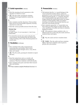 052-06
T53
TEACHER’SNOTES
3 Useful expressions (10 min.)
A.
• Elicit the meaning of each expression or the
situation in which it is used.
• 65 Play the audio, pausing for students
to repeat. Encourage students to mimic the
intonation.
B.
• Have students read the directions. Point out that
there may be several possible responses, but they
only have to write one.
• Elicit the various possible answers from the class.
Answer key
1. Not good.
2. I guess. / Nope. / I’m not crazy about it. / I don’t know.
3. Me neither.
• To extend the activity, have pairs role-play the
conversations, ﬁrst reading from the book, then
without looking at the words. Remind partners to
switch roles.
4 Vocabulary (5–10 min.)
A.
• Have students look at the expressions for
expressing likes and dislikes. Elicit which
expressions are the strongest. (love, crazy about;
hate, can’t stand)
• 66 Play the audio, pausing for students to repeat
the lines.
B.
• Read the instructions and, as a model, call
on several different students to complete the
sentences. Then have students work individually.
• Have students form pairs and share their musical
likes and dislikes.
Have students complete Workbook Exercises 1–3.
5 Pronunciation (10 min.)
A.
• Tell students that the /z/ sound belongs to the
voiced consonant sounds. That is, when you
pronounce it, your vocal chords vibrate or move.
Model pronouncing the /z/ sound by showing
your mouth position: lips apart, the tip of the
tongue behind the bottom front teeth, and upper
and lower teeth together. With your ﬁngers
touching your throat, demonstrate that you can
feel your vocal chords moving.
• Have students repeat the /z/ sound after you.
Have them put their ﬁngers on their throats. Do
a few repetitions. Circulate and listen to students,
helping as needed.
• 67 Tell students to listen carefully to the /z/
sound in the four words. Play the audio and have
students listen and repeat.
B.
• 68 Play the audio and have students listen.
C.
• 69 PAIRS. Play the audio and have students
repeat. Then have students work in pairs to
practice the conversation.
Postcards_splitA_TE1_U06.indd T53 2/26/07 11:58:37 AM
 