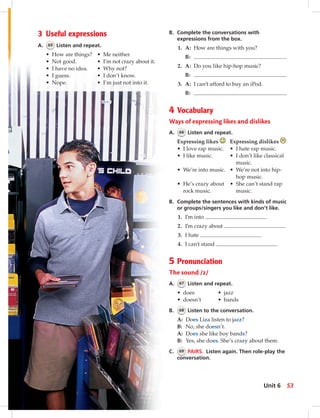 B. Complete the conversations with
expressions from the box.
1. A: How are things with you?
B:
2. A: Do you like hip-hop music?
B:
3. A: I can’t afford to buy an iPod.
B:
4 Vocabulary
Ways of expressing likes and dislikes
A. 66 Listen and repeat.
Expressing likes Expressing dislikes
• I love rap music. • I hate rap music.
• I like music. • I don’t like classical
music.
• We’re into music. • We’re not into hip-
hop music.
• He’s crazy about • She can’t stand rap
rock music. music.
B. Complete the sentences with kinds of music
or groups/singers you like and don’t like.
1. I’m into .
2. I’m crazy about .
3. I hate .
4. I can’t stand .
5 Pronunciation
The sound /z/
A. 67 Listen and repeat.
• does • jazz
• doesn’t • bands
B. 68 Listen to the conversation.
A: Does Liza listen to jazz?
B: No, she doesn’t.
A: Does she like boy bands?
B: Yes, she does. She’s crazy about them.
C. 69 PAIRS. Listen again. Then role-play the
conversation.
3 Useful expressions
A. 65 Listen and repeat.
• How are things? • Me neither.
• Not good. • I’m not crazy about it.
• I have no idea. • Why not?
• I guess. • I don’t know.
• Nope. • I’m just not into it.
53Unit 6
052-061_SB1A_U06_14106.indd 53 1/17/07 5:41:30 PM8:37 AM
 