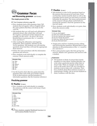 T54
TEACHER’SNOTES
Grammar Focus
and Discovering grammar (10–15 min.)
The simple present of like
☞See Grammar reference, page 103.
• Have students look at the grammar chart. Tell
students that all regular verbs in English follow
the same patterns that they will study for the
verb like.
• Tell students that you will read each afﬁrmative
statement aloud, after which they will read
the negative counterpart of that statement; for
example, He likes music—He doesn’t like music.
Remind them to pronounce the /z/ sound in
music and doesn’t.
• After reading the afﬁrmative and negative
statements, direct students’ attention to the
Yes/No questions. Tell students you will read the
questions aloud and they will read the appropriate
short answers.
• Follow the same procedure with the information
questions and answers.
• Have students work individually to complete the
exercise. Check answers orally.
Answer key
1a. likes
1b. like
2a. doesn’t
2b. don’t
3a. does
3b. do
• Use the board to elicit other key points about the
grammar chart, such as the use of do/does instead
of like in short answers, and the formation of
information questions. (See the Grammar reference.)
Practicing grammar
6 Practice (5 min.)
• Have students work individually to complete
the sentences with the correct verb forms. Check
answers orally.
Answer key
1. like
2. likes
3. doesn’t like
4. hates
5. prefers
6. likes
7. like
8. don’t like
Have students complete Workbook Exercises 4–6
and Grammar Builder Exercise 1.
7 Practice (5 min.)
• Tell students to write Yes/No questions based on
the answers that are given for each item. Point
out that they need to read the short as well as the
expanded answer forms for each item to correctly
formulate the question. The nouns and pronouns
in the answers will give them useful hints for
forming the question. Elicit the questions for the
ﬁrst two items.
• Have students work individually or in pairs, then
check the answers orally.
Answer key
1. Do you like English?
2. Does your mother like ballet?
3. Do your teachers like classical music?
4. Do your friends like sports?
5. Does your father like scary movies?
6. Do you like loud music?
• Assign pairs and have students practice asking
and answering the questions. Remind them to pay
attention to the pronunciation of the /z/ sound in
does and doesn’t.
• Have pairs practice again, this time giving true
answers. Model a few questions and answers with
a student.
Extension
• Tell students to think of at least three family
members to write about. Explain that they can
write what a particular person either likes or
doesn’t like. Write an example on the board,
such as My mother doesn’t like rap. Circulate as
students work to help with vocabulary. Then
have students share their sentences in pairs or
small groups. Finally, call on several students to
share a sentence with the class.
Postcards_splitA_TE1_U06.indd T54 2/26/07 11:58:40 AM1:37 PM
 