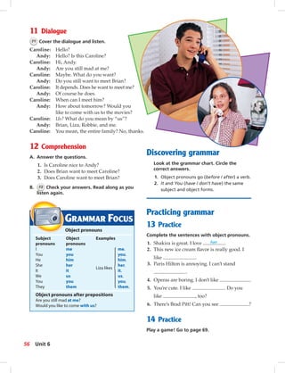 Postca
11 Dialogue
71 Cover the dialogue and listen.
Caroline: Hello?
Andy: Hello? Is this Caroline?
Caroline: Hi, Andy.
Andy: Are you still mad at me?
Caroline: Maybe. What do you want?
Andy: Do you still want to meet Brian?
Caroline: It depends. Does he want to meet me?
Andy: Of course he does.
Caroline: When can I meet him?
Andy: How about tomorrow? Would you
like to come with us to the movies?
Caroline: Us? What do you mean by “us”?
Andy: Brian, Liza, Robbie, and me.
Caroline: You mean, the entire family? No, thanks.
12 Comprehension
A. Answer the questions.
1. Is Caroline nice to Andy?
2. Does Brian want to meet Caroline?
3. Does Caroline want to meet Brian?
B. 72 Check your answers. Read along as you
listen again.
GRAMMAR FOCUS
Object pronouns
Subject Object Examples
pronouns pronouns
I me me.
You you you.
He him him.
She her her.
It it
Liza likes
it.
We us us.
You you you.
They them them.
Object pronouns after prepositions
Are you still mad at me?
Would you like to come with us?
Discovering grammar
Look at the grammar chart. Circle the
correct answers.
1. Object pronouns go (before / after) a verb.
2. It and You (have / don’t have) the same
subject and object forms.
Practicing grammar
13 Practice
Complete the sentences with object pronouns.
1. Shakira is great. I love her .
2. This new ice cream ﬂavor is really good. I
like .
3. Paris Hilton is annoying. I can’t stand
.
4. Operas are boring. I don’t like .
5. You’re cute. I like . Do you
like , too?
6. There’s Brad Pitt! Can you see ?
14 Practice
Play a game! Go to page 69.
56 Unit 6
052-061_SB1A_U06_14106.indd 56 1/17/07 5:41:46 PM
 