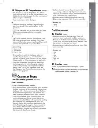 T56
TEACHER’SNOTES
11 Dialogue and 12 Comprehension (15 min.)
• Tell the class to look at the picture. Ask Who is
Andy is talking with? (Caroline, his girlfriend) How
did Caroline feel about Andy in their last conversation?
(She was upset with him.)
• Have students cover the dialogue.
A.
• Call on a student to read the Comprehension
questions aloud. Point out that all are Yes/No
questions.
• 71 Play the audio two or more times and have
students work independently to complete
the exercise.
B.
• 72 Have students uncover the dialogue. Play
the audio again and have students check their
answers. Check the answers orally, and then ask Is
Caroline still upset with Andy? (Yes, she is.)
Answer key
1. No, she isn’t.
2. Yes, he does.
3. Yes, she does.
• To extend work with the dialogue, select key
vocabulary, structures, and communicative
phrases to discuss more fully, such as mad, Maybe,
Would you like to, What do you mean by, and entire.
• Have the class repeat the dialogue, then have
students practice in pairs, changing roles after
each reading. Finally, select a pair to perform
for the class. For further extension ideas, see
the Dialogues and Comprehension notes in the
Introduction, page xii.
Grammar Focus
and Discovering grammar (15 min.)
Object pronouns
☞See Grammar reference, page 103.
• Read the title of the grammar chart. Have students
ﬁnd the pronouns me, him, and us in the previous
dialogue. Ask volunteers to read aloud the lines
that contain these pronouns. Tell students that
these pronouns are examples of object pronouns.
• Have students look at the grammar chart. Tell
students that you will read each of the subject
pronouns aloud and they will respond by reading
the corresponding object pronoun aloud. Go
through the list with students reading from the
book. To challenge them, give them a minute to
learn the list. Then read the subject pronouns
again and have the class say the object pronouns,
this time with their books closed.
• Call on students to read the sentence Lisa likes
using a different object pronoun each time.
Then call on a student to read the sentences with
object pronouns after prepositions.
• Have students work individually to complete
Discovering grammar. Elicit the answers orally.
Answer key
1. after
2. have
Practicing grammar
13 Practice (5 min.)
• Have students read the directions. Then call
on one or more students to read the sentences.
Explain or elicit any new vocabulary, such as ice
cream, ﬂavor, annoying, operas, boring, and see. Elicit
the answers for the ﬁrst two items.
• Have students work individually or in pairs. Elicit
answers orally.
Answer key
1. her
2. it
3. her
4. them
5. you, me
6. him
14 Practice (10 min.)
• Turn to page 69 and let students play a game.
Have students complete Workbook Exercises 13–16
and Grammar Builder Exercises 7–9.
Postcards_splitA_TE1_U06.indd T56 2/26/07 11:58:41 AM1:46 PM
 
