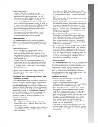 xi
INTRODUCTION
Suggested procedures
• Play the CD and have students practice
pronouncing the vocabulary items. Pause the
audio and help students as needed. Use the
illustration or another teaching device to make
sure students understand the vocabulary.
• Model or elicit the ﬁrst one or two exercise items.
Then have students work individually, in pairs, or
in groups to complete each exercise. Monitor, help,
and praise students as they work. When most
students are ﬁnished, call on students to share
their answers with the class.
• You may want to have students keep a small
notebook in which they list new words and
expressions along with their deﬁnitions.
➤ Pronunciation
The Pronunciation exercises isolate and practice
important sounds, stress and intonation patterns, as
well as suprasegmental features (linking, blending,
etc.).
Suggested procedures
• Brieﬂy introduce the pronunciation feature.
Model mouth position for basic sounds; use
the board or gestures for stress, intonation, and
suprasegmental features. Special tips for teaching
each pronunciation item are included in the lesson
notes for each unit.
• Play the audio and have students practice the
target sound several times. Pause the audio and
help students as needed. When students are able
to form the correct sounds, have them complete
the related exercise.
Phonetic transcriptions in the Teacher’s Edition
follow those used in the Longman Dictionary of
American English.
➤ Grammar focus, Discovering grammar, and
Practicing grammar
The Grammar focus charts present the grammatical
forms or structures taught in a unit. The Grammar
focus presentations are always followed by
Discovering grammar. This section invites students
to learn grammar inductively—that is, to ﬁgure out
the main grammar rules by themselves. Discovering
grammar is followed by the Practicing grammar
section, which consists of several practice exercises
that enable students to produce the relevant
grammatical form or structure presented in the
Grammar focus chart.
Suggested procedures
• Read the grammar chart heading aloud or call
on a student to read it. Explain or elicit any new
grammatical terms.
• Have students read the examples, either silently or
aloud. Tell them to pay particular attention to the
parts in boldface.
• Ask students to think about the grammar rule or
rules involved. Then have them work individually
or in pairs to complete the Discovering grammar
section.
• Elicit answers to the Discovering grammar section.
Clarify any difﬁculties.
• Explain or elicit other relevant information about
the grammatical item(s) presented in the chart (see
speciﬁc teaching notes for each lesson, as well as
the Grammar reference section at the back of this
Teacher’s Edition). Refer the students back to the
dialogue or presentation text to ﬁnd examples of
the structures, if helpful.
• Move on to the Practicing grammar section
immediately. These exercises should be done in
class rather than as homework. This will enable
you to detect any problems the students may
have with applying the grammar. The exercises
progress from more controlled to less controlled
application of the grammar.
• For each Practice exercise, model or elicit the ﬁrst
one or two answers or exchanges. Have students
work individually, in pairs, or groups to complete
each exercise. Walk around the room to monitor,
help, and praise students as they work. When the
majority of the class is ﬁnished, elicit the answers
or call on pairs or groups to present to the class.
Write answers on the board as needed.
➤ Communication
The Communication sections focus on the important
communicative functions to be practiced in the
unit. The communication exchanges either develop
the grammar from the unit in a communicative
context—for example, Ask about favorites
(Unit 1)—or exemplify communicative sentences
without emphasis on the underlying grammar—for
example, Introduce yourself (Unit 2).
Suggested procedures
• Point out the communicative function to be
practiced and play the audio.
• Practice the exchanges chorally, using
backchaining to help students with overall rhythm
and intonation (see Techniques, page ix).
• Read the instructions for Exercise B and model
the role-play (teacher-student, student-student,
etc.). Have students practice in pairs or groups,
with each student practicing each role one or
more times. To help students internalize and gain
ﬂuency with the language, assign new partners
and have students practice again; alternatively,
have students stand and practice, changing
partners several times (say, for example, Practice
with at least four other students).
• Call on one or more pairs or groups to stand and
perform for the class. If helpful, you may want to
have students write out the conversation after the
oral practice.
Postcards_splitA_TE1_FM.indd xi 2/26/07 11:55:31 AM1:55:31 AM
 