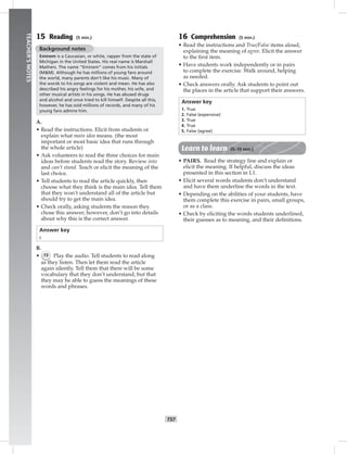 052-06
T57
TEACHER’SNOTES
15 Reading (5 min.)
Background notes
Eminem is a Caucasian, or white, rapper from the state of
Michigan in the United States. His real name is Marshall
Mathers. The name “Eminem” comes from his initials
(M&M). Although he has millions of young fans around
the world, many parents don’t like his music. Many of
the words to his songs are violent and mean. He has also
described his angry feelings for his mother, his wife, and
other musical artists in his songs. He has abused drugs
and alcohol and once tried to kill himself. Despite all this,
however, he has sold millions of records, and many of his
young fans admire him.
A.
• Read the instructions. Elicit from students or
explain what main idea means. (the most
important or most basic idea that runs through
the whole article)
• Ask volunteers to read the three choices for main
ideas before students read the story. Review into
and can’t stand. Teach or elicit the meaning of the
last choice.
• Tell students to read the article quickly, then
choose what they think is the main idea. Tell them
that they won’t understand all of the article but
should try to get the main idea.
• Check orally, asking students the reason they
chose this answer; however, don’t go into details
about why this is the correct answer.
Answer key
c
B.
• 73 Play the audio. Tell students to read along
as they listen. Then let them read the article
again silently. Tell them that there will be some
vocabulary that they don’t understand, but that
they may be able to guess the meanings of these
words and phrases.
16 Comprehension (5 min.)
• Read the instructions and True/False items aloud,
explaining the meaning of agree. Elicit the answer
to the ﬁrst item.
• Have students work independently or in pairs
to complete the exercise. Walk around, helping
as needed.
• Check answers orally. Ask students to point out
the places in the article that support their answers.
Answer key
1. True
2. False (expensive)
3. True
4. True
5. False (agree)
Learn to learn (5–10 min.)
• PAIRS. Read the strategy line and explain or
elicit the meaning. If helpful, discuss the ideas
presented in this section in L1.
• Elicit several words students don’t understand
and have them underline the words in the text.
• Depending on the abilities of your students, have
them complete this exercise in pairs, small groups,
or as a class.
• Check by eliciting the words students underlined,
their guesses as to meaning, and their deﬁnitions.
Postcards_splitA_TE1_U06.indd T57 2/26/07 11:58:43 AM
 