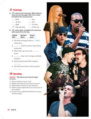 Postca
17 Listening
A. 74 Listen to the interview. What kinds of
music do the teenagers like? Put a check
(✔) before the ones you hear.
Rock Jazz
Techno Pop
R&B Country
✔ Hip-hop/Rap Punk rock
B. 75 Listen again. Complete the sentences
with words from the box.
Ashley Eminem music
CDs Mario punk
1. The three teenagers listen to music
all the time.
2. listens to music when doing
homework.
3. Mario likes rap, rock, and
music.
4. likes Avril Lavigne and Kelly
Clarkson.
5. Karen’s parents don’t like songs by
.
6. The kids never listen to their parents’
.
18 Speaking
GROUPS. Talk about your favorite types
of music.
1. Do you listen to music a lot?
2. Where and when do you listen to music?
3. What kinds of music do you listen to?
4. What is more important to you: the lyrics or
the melody?
5. Do you try to understand the lyrics of your
favorite songs?
58 Unit 6
052-061_SB1A_U06_14106.indd 58 1/17/07 5:42:00 PM
 