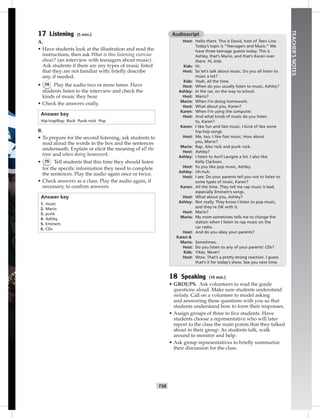T58
TEACHER’SNOTES
17 Listening (5 min.)
A.
• Have students look at the illustration and read the
instructions, then ask What is this listening exercise
about? (an interview with teenagers about music)
Ask students if there are any types of music listed
that they are not familiar with; brieﬂy describe
any, if needed.
• 74 Play the audio two or more times. Have
students listen to the interview and check the
kinds of music they hear.
• Check the answers orally.
Answer key
Hip-hop/Rap Rock Punk rock Pop
B.
• To prepare for the second listening, ask students to
read aloud the words in the box and the sentences
underneath. Explain or elicit the meaning of all the
time and when doing homework.
• 75 Tell students that this time they should listen
for the speciﬁc information they need to complete
the sentences. Play the audio again once or twice.
• Check answers as a class. Play the audio again, if
necessary, to conﬁrm answers.
Answer key
1. music
2. Mario
3. punk
4. Ashley
5. Eminem
6. CDs
Audioscript
Host: Hello there. This is David, host of Teen Line.
Today’s topic is “Teenagers and Music.” We
have three teenage guests today. This is
Ashley, that’s Mario, and that’s Karen over
there. Hi, kids.
Kids: Hi.
Host: So let’s talk about music. Do you all listen to
music a lot?
Kids: Yeah, all the time.
Host: When do you usually listen to music, Ashley?
Ashley: In the car, on the way to school.
Host: Mario?
Mario: When I’m doing homework.
Host: What about you, Karen?
Karen: When I’m using the computer.
Host: And what kinds of music do you listen
to, Karen?
Karen: I like fun and fast music. I kind of like some
hip-hop songs.
Host: Me, too. I like fast music. How about
you, Mario?
Mario: Rap. Also rock and punk rock.
Host: Ashley?
Ashley: I listen to Avril Lavigne a lot. I also like
Kelly Clarkson.
Host: So you like pop music, Ashley.
Ashley: Uh-huh.
Host: I see. Do your parents tell you not to listen to
some types of music, Karen?
Karen: All the time. They tell me rap music is bad,
especially Eminem’s songs.
Host: What about you, Ashley?
Ashley: Not really. They know I listen to pop music,
and they’re OK with it.
Host: Mario?
Mario: My mom sometimes tells me to change the
station when I listen to rap music on the
car radio.
Host: And do you obey your parents?
Karen &
Mario: Sometimes.
Host: Do you listen to any of your parents’ CDs?
Kids: Yikes. Never!
Host: Wow. That’s a pretty strong reaction. I guess
that’s it for today’s show. See you next time.
18 Speaking (10 min.)
• GROUPS. Ask volunteers to read the guide
questions aloud. Make sure students understand
melody. Call on a volunteer to model asking
and answering these questions with you so that
students understand how to form their responses.
• Assign groups of three to ﬁve students. Have
students choose a representative who will later
report to the class the main points that they talked
about in their group. As students talk, walk
around to monitor and help.
• Ask group representatives to brieﬂy summarize
their discussion for the class.
Postcards_splitA_TE1_U06.indd T58 2/26/07 11:58:43 AM2:00 PM
 