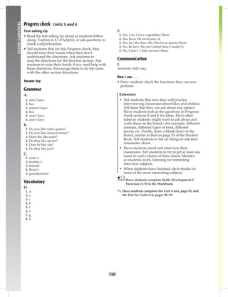 052-06
T59
TEACHER’SNOTES
Progress check Units 5 and 6
Test-taking tip
• Read the test-taking tip aloud as students follow
along. Explain in L1 if helpful, or ask questions to
check comprehension.
• Tell students that for this Progress check, they
should raise their hands when they don’t
understand the directions. Ask students to
read the directions for the ﬁrst test section. Ask
students to raise their hands if any need help with
these directions. Encourage them to do the same
with the other section directions.
Answer key
Grammar
A.
1. don’t have
2. has
3. doesn’t have
4. has
5. don’t have
6. don’t have
B.
1. Do you like video games?
2. Do you like classical music?
3. Does she like sushi?
4. Do they like sports?
5. Does he like rap?
6. Do they like jazz?
C.
1. sister’s
2. brother’s
3. friends’
4. Brian’s
5. grandparents’
Vocabulary
D.
1. d
2. a
3. c
4. b
5. f
6. e
7. g
8. h
E.
1. Yes, I do. I love vegetables/them.
2. Yes, he is. He loves jazz/it.
3. Yes, he/she does. He/She loves sports/them.
4. No, he isn’t. He can’t stand heavy metal/it.
5. No, I don’t. I hate movies/them.
Communication
F.
Answers will vary.
Now I can . . .
• Have students check the functions they can now
perform.
Extension
• Tell students that now they will practice
interviewing classmates about likes and dislikes.
Tell them that they can ask about any subject.
Have students look at the questions in Progress
check sections B and E for ideas. Elicit other
subjects students might want to ask about and
write these on the board—for example, different
animals, different types of food, different
sports, etc. Finally, draw a blank chart on the
board, similar to that on page 55 of the Student
Book. Tell students to list six things to ask their
classmates about.
• Have students stand and interview their
classmates. Tell students to try to get at least one
name in each column of their charts. Monitor
as students work, listening for interesting
interview subjects.
• When students have ﬁnished, elicit results for
some of the more interesting subjects.
Have students complete Skills Development 2
Exercises (1–5) in the Workbook.
✎ Have students complete the Unit 6 test, page 85, and
the Test for Units 4–6, pages 90–93.
Postcards_splitA_TE1_U06.indd T59 2/26/07 11:58:44 AM
 