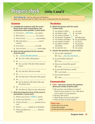 Grammar
A. Complete the sentences with the correct
forms of the verbs in parentheses. Use
contractions when possible. (1 point each)
1. I (not have) don’t have any sisters.
2. Brian (have) two sisters.
3. He (not have) any brothers.
4. My mom (have) a lot of
cousins.
5. I (not have) an uncle.
6. You (not have) a test today.
B. Write Yes/No questions for the answers.
(2 points each)
1. A: Do you like video games?
B: Yes, I do. I like video games.
2. A:
B: No, we don’t. We don’t like classical
music.
3. A:
B: Yes, she does. She loves sushi.
4. A:
B: No, they don’t. They don’t like sports.
5. A:
B: No, he doesn’t. He doesn’t like rap.
He prefers rock.
6. A:
B: Yes, they do. They’re crazy about jazz.
C. Write the possessive forms of the nouns in
parentheses. (1 point each)
1. What’s your (sister) sister’s name?
2. Is this your (brother) room?
3. All my (friends) parents are so
cool.
4. (Brian) family is in Australia.
5. Their (grandparents) house is
beautiful.
Vocabulary
D. Match the phrases with the words.
(1 point each)
1. my mother’s father
2. my father’s sister
3. my uncle’s children
4. my parents’ daughter
5. my mother and father
6. my mother’s brother
7. my father’s mother
and father
8. my parents’ son
E. Answer the questions. (3 points each)
1. Do you like vegetables?
/ love Yes, I do. I love them.
2. Is your brother into jazz?
/ love
3. Does your friend like sports?
/ love
4. Is your dad into heavy metal?
/ can’t stand
5. Do you like movies?
/ hate
Communication
F. PAIRS. Take turns. Answer the questions
about your family. (3 points each)
• Do you have any brothers or sisters?
(Note: If your answer is “no,” talk about
your cousins or your parents.)
• Do they like music?
• What kinds of music do they like?
• Who are their favorite singers?
Test-taking tip: Ask for help and clariﬁcation.
Raise your hand and ask for help if you don’t understand the test directions.
Now I can . . .
❏ talk about my family.
❏ describe people.
❏ talk about likes and dislikes.
Units 5 and 6
a. my aunt
b. my sister
c. my
grandparents
d. my grandfather
e. my uncle
f. my parents
g. my brother
h. my cousin
59Progress check
052-061_SB1A_U06_14106.indd 59 1/17/07 5:42:07 PM8:44 AM
 