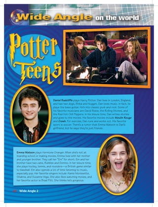 Postca
Daniel Radcliffe plays Harry Potter. Dan lives in London, England,
and has two dogs, Binka and Nugget. Dan loves music. In fact, he
plays the bass guitar. He’s into classic punk and rock. Some of
his favorite musicians are David Bowie, the Rolling Stones, and
the Red Hot Chili Peppers. In his leisure time, Dan writes stories
and goes to the movies. His favorite movies include Moulin Rouge
and Crash. For exercise, Dan runs and works out. His favorite
sport is soccer. There’s a rumor that Emma Watson is Dan’s
girlfriend, but he says they’re just friends.
Emma Watson plays Hermione Granger. When she’s not at
boarding school or making movies, Emma lives with her mother
and younger brother. They call her “Em” for short. Em and her
brother have two cats, Bubbles and Domino. In her leisure time,
she plays hockey, tennis, and rounders—a British game similar
to baseball. Em also spends a lot of time listening to music,
especially pop. Her favorite singers include Alanis Morissette,
Shakira, and Suzanne Vega. She also likes watching movies, and
her favorite actor is Brad Pitt. She thinks he’s gorgeous.
60 Wide Angle 2
052-061_SB1A_U06_14106.indd 60 1/17/07 5:42:09 PM
 
