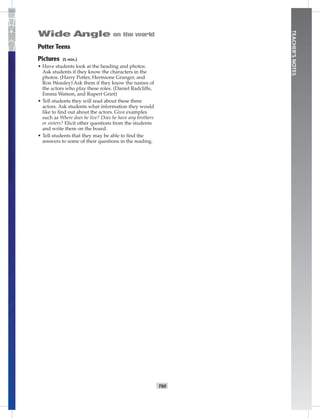 T60
TEACHER’SNOTES
Potter Teens
Pictures (5 min.)
• Have students look at the heading and photos.
Ask students if they know the characters in the
photos. (Harry Potter, Hermione Granger, and
Ron Weasley) Ask them if they know the names of
the actors who play these roles. (Daniel Radcliffe,
Emma Watson, and Rupert Grint)
• Tell students they will read about these three
actors. Ask students what information they would
like to ﬁnd out about the actors. Give examples
such as Where does he live? Does he have any brothers
or sisters? Elicit other questions from the students
and write them on the board.
• Tell students that they may be able to ﬁnd the
answers to some of their questions in the reading.
Postcards_splitA_TE1_U06.indd T60 2/26/07 11:58:44 AM2:09 PM
 