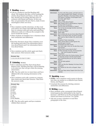 052-06
T61
TEACHER’SNOTES
1 Reading (10 min.)
• Call on a student to read the Reading skill
aloud. Tell students that they will be reading the
articles about Daniel and Emma. As they read,
they should look for things that they have in
common with Daniel and Emma. In this way,
they can personalize the text; that is, make it more
meaningful to their own lives.
A.
• Have students read the directions. As they read
each article, have them check (✔) three things they
have in common with each actor and mark three
differences with an X. Discuss the example in the
text to model the activity.
• When students are ﬁnished, have volunteers share
their similarities and differences.
B.
• Read the directions aloud. Have students cover
the reading and write D for information that is
true about Daniel and E for information that is
true about Emma.
C.
• Have students read the article again and check
their answers. Elicit answers orally.
Answer key
1. E 2. D 3. E 4. E 5. D 6. D 7. D 8. E
2 Listening (10 min.)
• Have volunteers read the chart aloud about
Rupert Grint. Tell them that they will be listening
to an interview that will give them the missing
information.
• 76 Play the audio two or more times and have
students ﬁll in the missing information in the
chart.
• Have students work with a partner to compare
their charts and check their answers. Then elicit
the answers orally.
Answer key
1. parents
2. brother
3. sisters
4. bike
5. soccer
6. movies
7. rap
8. loves
9. Ron Weasley
• 76 Play the audio again and have students
conﬁrm their answers.
Audioscript
Interviewer: I’m here with Tessa James, and she’s here to
tell us about Rupert Grint. Rupert, of course,
plays Ron Weasley in the Harry Potter movies.
And Tessa’s a member of the Rupert Grint
Fan Club, right Tessa?
Tessa: That’s right!
Interviewer: Tell us a little about Rupert.
Tessa: Well, Rupert lives in Hertfordshire, England.
He lives with his parents…
Interviewer: Does he have any brothers or sisters?
Tessa: Yes, he has one younger brother and three
younger sisters.
Interviewer: So he’s the oldest?
Tessa: That’s right.
Interviewer: OK. So what else do you know about Rupert?
Tessa: Well, in his leisure time, he swims, he plays
golf, and he rides his bike! Oh, and he also
paints!
Interviewer: He paints? That’s interesting.
Tessa: Yeah, and he likes to watch sports! His
favorite sport is soccer.
Interviewer: The British love their soccer.
Tessa: Yes, that’s right. And, um, he also likes music
and movies!
Interviewer: What kind of music does he like?
Tessa: He likes all kinds of music, but his favorite
is . . . rap! And he plays the guitar!
Interviewer: The guitar?
Tessa: Yeah, and he loves Jim Carrey movies. One of
his favorite movies is Dumb and Dumber!
Interviewer: Cool. Anything else you can tell us about
Rupert?
Tessa: Yes. He hates spiders!
Interviewer: Yeah?
Tessa: Yeah, just like Ron Weasley! His Harry Potter
character!
Interviewer: Ha! Thanks for the info on Rupert, Tessa.
Tessa: Sure!
Interviewer: That was Tessa James, Rupert Grint Fan Club
member.
3 Speaking (5 min.)
• PAIRS. Have students work in pairs to discuss
how they are similar to or different from Daniel,
Emma, and Rupert.
• Conclude this exercise by eliciting common
similarities and differences.
4 Writing (5 min.)
• Have students write a paragraph about Rupert
Grint based on the information in the chart in
Exercise 2. Tell them to use the paragraphs about
Daniel and Emma in Exercise 1 as a guide.
• Ask one or more volunteers to read their
paragraphs to the class.
Postcards_splitA_TE1_U06.indd T61 2/26/07 11:58:45 AM
 