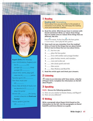 1 Reading
Reading skill: Personalizing
Think about how you are similar to the people or
characters in an article. You will enjoy the reading
more and remember it better.
A. Read the article. What do you have in common with
Daniel and Emma? Write a ✔ above three things
that are similar and an X above three things that are
different, like this:
✔ X
Dan loves music. In fact, he plays the bass guitar.
(=I love music. I don’t play the bass guitar.)
B. How much can you remember from the reading?
Write a D next to the things that are about Daniel.
Write E next to those that are true about Emma.
1. E has two cats
2. plays the bass guitar
3. lives with mother and younger brother
4. plays hockey, tennis, and rounders
5. runs and works out
6. into classic punk and rock
7. likes soccer
8. likes Shakira and Brad Pitt
C. Read the article again and check your answers.
2 Listening
76 Listen to an interview with Tessa James, a big fan
of Rupert Grint. Complete the information on the left
about Rupert.
3 Speaking
PAIRS. Discuss the following questions.
1. How are you similar to Daniel, Emma, and Rupert?
2. How are you different?
4 Writing
Write a paragraph about Rupert Grint based on the
information on the left. Use the paragraphs on Daniel
Radcliffe and Emma Watson as a guide.
Rupert Grint (Ron Weasley)
Lives: Hertfordshire, England, with
his (1) , one
younger (2) , three
younger (3)
Leisure time: swims, plays golf,
rides his (4) , paints
Favorite sport: (5)
Also likes: music and
(6)
Music: likes all kinds of music, but
his favorite is (7) ;
plays the guitar
Movies: (8) Jim Carrey
movies; a favorite is Dumb and
Dumber
Hates: spiders (just like
(9) )
61Wide Angle 2
052-061_SB1A_U06_14106.indd 61 1/17/07 5:42:18 PM8:45 AM
 