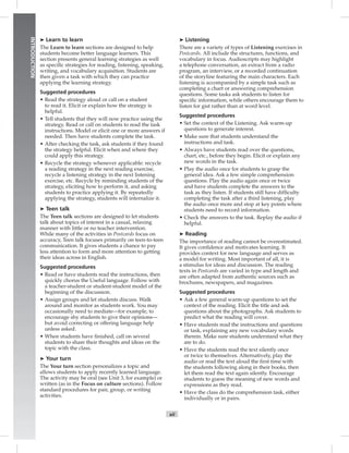 Postcards
xii
INTRODUCTION
➤ Learn to learn
The Learn to learn sections are designed to help
students become better language learners. This
section presents general learning strategies as well
as speciﬁc strategies for reading, listening, speaking,
writing, and vocabulary acquisition. Students are
then given a task with which they can practice
applying the learning strategy.
Suggested procedures
• Read the strategy aloud or call on a student
to read it. Elicit or explain how the strategy is
helpful.
• Tell students that they will now practice using the
strategy. Read or call on students to read the task
instructions. Model or elicit one or more answers if
needed. Then have students complete the task.
• After checking the task, ask students if they found
the strategy helpful. Elicit when and where they
could apply this strategy.
• Recycle the strategy whenever applicable: recycle
a reading strategy in the next reading exercise,
recycle a listening strategy in the next listening
exercise, etc. Recycle by reminding students of the
strategy, eliciting how to perform it, and asking
students to practice applying it. By repeatedly
applying the strategy, students will internalize it.
➤ Teen talk
The Teen talk sections are designed to let students
talk about topics of interest in a casual, relaxing
manner with little or no teacher intervention.
While many of the activities in Postcards focus on
accuracy, Teen talk focuses primarily on teen-to-teen
communication. It gives students a chance to pay
less attention to form and more attention to getting
their ideas across in English.
Suggested procedures
• Read or have students read the instructions, then
quickly chorus the Useful language. Follow with
a teacher-student or student-student model of the
beginning of the discussion.
• Assign groups and let students discuss. Walk
around and monitor as students work. You may
occasionally need to mediate—for example, to
encourage shy students to give their opinions—
but avoid correcting or offering language help
unless asked.
• When students have ﬁnished, call on several
students to share their thoughts and ideas on the
topic with the class.
➤ Your turn
The Your turn section personalizes a topic and
allows students to apply recently learned language.
The activity may be oral (see Unit 3, for example) or
written (as in the Focus on culture sections). Follow
standard procedures for pair, group, or writing
activities.
➤ Listening
There are a variety of types of Listening exercises in
Postcards. All include the structures, functions, and
vocabulary in focus. Audioscripts may highlight
a telephone conversation, an extract from a radio
program, an interview, or a recorded continuation
of the storyline featuring the main characters. Each
listening is accompanied by a simple task such as
completing a chart or answering comprehension
questions. Some tasks ask students to listen for
speciﬁc information, while others encourage them to
listen for gist rather than at word level.
Suggested procedures
• Set the context of the Listening. Ask warm-up
questions to generate interest.
• Make sure that students understand the
instructions and task.
• Always have students read over the questions,
chart, etc., before they begin. Elicit or explain any
new words in the task.
• Play the audio once for students to grasp the
general idea. Ask a few simple comprehension
questions. Play the audio again once or twice
and have students complete the answers to the
task as they listen. If students still have difﬁculty
completing the task after a third listening, play
the audio once more and stop at key points where
students need to record information.
• Check the answers to the task. Replay the audio if
helpful.
➤ Reading
The importance of reading cannot be overestimated.
It gives conﬁdence and motivates learning. It
provides context for new language and serves as
a model for writing. Most important of all, it is
a stimulus for ideas and discussion. The reading
texts in Postcards are varied in type and length and
are often adapted from authentic sources such as
brochures, newspapers, and magazines.
Suggested procedures
• Ask a few general warm-up questions to set the
context of the reading. Elicit the title and ask
questions about the photographs. Ask students to
predict what the reading will cover.
• Have students read the instructions and questions
or task, explaining any new vocabulary words
therein. Make sure students understand what they
are to do.
• Have the students read the text silently once
or twice to themselves. Alternatively, play the
audio or read the text aloud the ﬁrst time with
the students following along in their books, then
let them read the text again silently. Encourage
students to guess the meaning of new words and
expressions as they read.
• Have the class do the comprehension task, either
individually or in pairs.
Postcards_splitA_TE1_FM.indd xii 2/26/07 11:55:31 AM
 