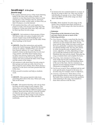 T62
TEACHER’SNOTES
E.
• As homework, have students listen to as many of
the top six songs as they can. They may do this
individually, as a group, or as a class. Students
who have MP3s or CDs of the songs can share
them with others.
F.
• CLASS. Write students’ favorite songs on the
board. Have students share their reactions to
the songs. See which song is the class favorite in
each category.
Extension
Depending on the interests of your class,
you may want to do one or more of the
following activities:
1. Cloze listening. Choose a song from the class list
of favorite songs. Make a copy of the lyrics. This
will serve as your master lyric sheet. For the
cloze activity sheet, white out some words from
the lyrics, preferably vocabulary that students
are already familiar with. You may also choose
to white out speciﬁc parts of speech such as
nouns, adjectives, or verbs, depending on what
you would like students to have practice with.
Distribute the cloze activity sheets. Then play the
song as students listen and complete the lyrics.
2. Sing-along. Ask volunteers to bring one or
more of the top favorite songs to class. Make
copies of the songs’ lyrics and distribute them
to the rest of the class. Ask for volunteers or
appoint several outgoing students to lead their
classmates in singing the songs.
3. Find the part of speech. Have students look for and
circle speciﬁc parts of speech in the lyrics of a
favorite song; for example, nouns or adjectives.
4. Listening comprehension. Write three or four
guide questions about a class favorite song on
the board. Have students answer the questions
while listening to the song. Ask students to
share their answers with the class.
Fun with songs 1 A list of our
favorite songs
• Do a quick, informal survey of the music listening
habits of the class with a show of hands. Ask
students to raise their hand if they listen to music
at least once a day. Of those who do, elicit how
they listen to music: on the radio, on their iPod, on
their CD player, or on the Internet.
• Tell students that they will work together on a
project to make a list of recent hit songs they like
to listen to. At the end of the class, they will vote
for their top three favorite songs.
A.
• GROUPS. Ask students to form groups of three.
Tell them to take out a piece of paper and write
Favorite English songs as the heading for one
column and Favorite local songs for the other. Write
these headings in the board.
B.
• GROUPS. Read the instructions and quickly
chorus the Useful language. Model the discussion
activity by asking a student What’s your favorite
local (Spanish, Japanese, etc.) song? Write the
student’s choice on the board in the Favorite local
songs column. Ask What about English songs?
or What’s your favorite English song? Write the
student’s answer in the Favorite English songs
column. Be sure to include the titles of the songs
and the names of the singers.
• Tell students to talk about their favorite songs in
their groups and come up with a list of two or
three songs for each column. Have them choose a
reporter to write down and later present their list
to the class.
• Walk around to monitor and help as students
work.
C.
• GROUPS. Have group reporters take turns
presenting their lists to the class. Write each song
title on the board.
D.
• CLASS. Tell students that they will vote for their
top three favorite songs in each category. This
means they can raise their hand not more than
three times to vote for three different songs in each
category. Read each title aloud, count the number
of votes for each song, and write it next to the
song. Circle the top three songs in each category
and have students copy the titles into their
notebooks.
Postcards_split A_TE1_BM_62-70.iT62 T62 2/26/07 11:59:23 AM3:14 PM
 