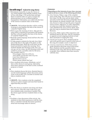 062-06
T63
TEACHER’SNOTES
Fun with songs 2 A favorite song chorus
• Beforehand, transcribe or copy the chorus of
any of the English songs that the students chose
in Fun with songs 1. Cut up the lines and tape
them in random order on a piece of paper for
photocopying or on an overhead projector
transparency. Alternately, you could write the lines
of the chorus in random order on the board.
A.
• GROUPS. Tell students that they will be working
in groups to put together the lines of the chorus of
a popular English song.
• Elicit or give the meaning of chorus. (the part of a
song which is repeated several times) Tell students
that they will put together the lines of the chorus
of a popular English song.
• Read the Useful language aloud and have the class
repeat it after you.
• To help prepare students for the task, have them
look at the lines to the right of the photo on the
Student Book page. Write the word rhyme on the
board and elicit or explain the meaning. Have
students identify the rhyming words. (too, you,
you; go, so) As a class, use the rhyming words and
content to create a possible order for the lyrics.
One possible order is:
I’m so happy when I’m with you.
And I think you feel the same way, too.
I can’t live without you.
Because I love you so.
Please, please, please don’t go!
• Have students form teams. Distribute a set of
lines of the chorus to each group; alternately,
direct their attention to the lines on the overhead
projector or board.
B.
• Have students discuss the lyrics. Remind them to
use the Useful language in their discussion and to
work as fast as they can. Circulate to monitor and
help as students work.
C.
• GROUPS. Have students write the completed
chorus on a piece of paper and raise their hands to
signal that they are done.
D.
• Play the chorus as students read along and check
their answers. Elicit the order of the lyrics and
have students make corrections if needed. Play
the chorus again and have students listen or sing
along.
E.
• Facilitate a class discussion of the activity. Ask
students to share their experiences with the class.
Have a volunteer read the discussion questions
aloud and encourage others to answer.
Extension
Depending on the interests of your class, you may
want to do one or more of the following activities:
1. Cloze listening. Make a copy of the complete
lyrics of the song. This will serve as your master
lyric sheet. For the cloze activity sheet, white
out some words from the lyrics, preferably those
that students are already familiar with. You may
also choose to white out speciﬁc parts of speech
such as nouns, adjectives, or verbs, depending
on what you would like students to practice
with. Distribute the cloze activity sheets, then
play the song as students listen and complete
the lyrics.
2. Sing-along. Make copies of the song lyrics and
distribute them to the class. Ask for volunteers
or appoint several outgoing students to lead
their classmates in singing the song.
3. Find the part of speech. Have students look for
and circle speciﬁc parts of speech in the lyrics of
the song; for example, nouns or adjectives.
4. Listening comprehension. Write three or four
guide questions about the song on the board.
Have students read the questions before
listening to the song, then discuss them in pairs
or groups. Have students share their answers
with the class.
Postcards_split A_TE1_BM_62-70.iT63 T63 2/26/07 11:59:23 AM
 