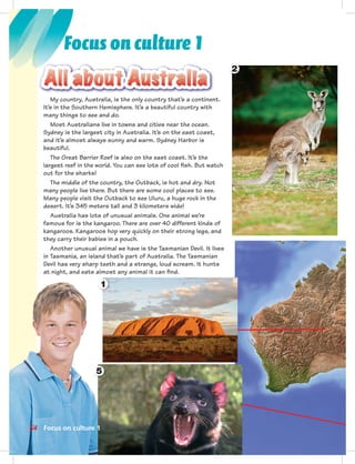 Postca
2
My country, Australia, is the only country that’s a continent.
It’s in the Southern Hemisphere. It’s a beautiful country with
many things to see and do.
Most Australians live in towns and cities near the ocean.
Sydney is the largest city in Australia. It’s on the east coast,
and it’s almost always sunny and warm. Sydney Harbor is
beautiful.
The Great Barrier Reef is also on the east coast. It’s the
largest reef in the world. You can see lots of cool ﬁsh. But watch
out for the sharks!
The middle of the country, the Outback, is hot and dry. Not
many people live there. But there are some cool places to see.
Many people visit the Outback to see Uluru, a huge rock in the
desert. It’s 345 meters tall and 3 kilometers wide!
Australia has lots of unusual animals. One animal we’re
famous for is the kangaroo. There are over 40 different kinds of
kangaroos. Kangaroos hop very quickly on their strong legs, and
they carry their babies in a pouch.
Another unusual animal we have is the Tasmanian Devil. It lives
in Tasmania, an island that’s part of Australia. The Tasmanian
Devil has very sharp teeth and a strange, loud scream. It hunts
at night, and eats almost any animal it can ﬁnd.
1
5
64 Focus on culture 1
Focus on culture 1
 